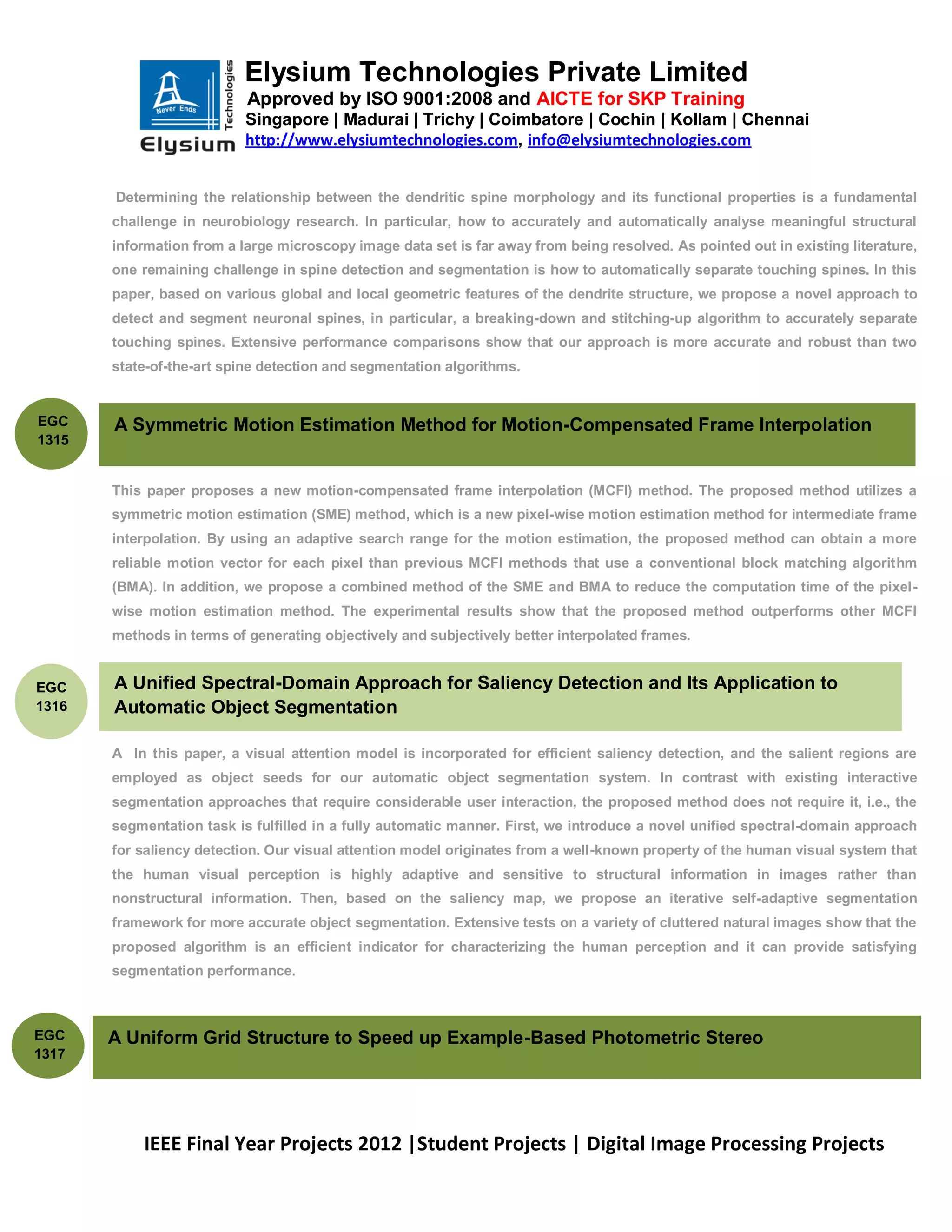 Elysium Technologies Private Limited
                           Approved by ISO 9001:2008 and AICTE for SKP Training
                           Singapore | Madurai | Trichy | Coimbatore | Cochin | Kollam | Chennai
                           http://www.elysiumtechnologies.com, info@elysiumtechnologies.com


       Determining the relationship between the dendritic spine morphology and its functional properties is a fundamental
       challenge in neurobiology research. In particular, how to accurately and automatically analyse meaningful structural
       information from a large microscopy image data set is far away from being resolved. As pointed out in existing literature,
       one remaining challenge in spine detection and segmentation is how to automatically separate touching spines. In this
       paper, based on various global and local geometric features of the dendrite structure, we propose a novel approach to
       detect and segment neuronal spines, in particular, a breaking-down and stitching-up algorithm to accurately separate
       touching spines. Extensive performance comparisons show that our approach is more accurate and robust than two
       state-of-the-art spine detection and segmentation algorithms.


EGC    A Symmetric Motion Estimation Method for Motion-Compensated Frame Interpolation
1315


       This paper proposes a new motion-compensated frame interpolation (MCFI) method. The proposed method utilizes a
       symmetric motion estimation (SME) method, which is a new pixel-wise motion estimation method for intermediate frame
       interpolation. By using an adaptive search range for the motion estimation, the proposed method can obtain a more
       reliable motion vector for each pixel than previous MCFI methods that use a conventional block matching algorithm
       (BMA). In addition, we propose a combined method of the SME and BMA to reduce the computation time of the pixel-
       wise motion estimation method. The experimental results show that the proposed method outperforms other MCFI
       methods in terms of generating objectively and subjectively better interpolated frames.


EGC    A Unified Spectral-Domain Approach for Saliency Detection and Its Application to
1316   Automatic Object Segmentation

       A In this paper, a visual attention model is incorporated for efficient saliency detection, and the salient regions are
       employed as object seeds for our automatic object segmentation system. In contrast with existing interactive
       segmentation approaches that require considerable user interaction, the proposed method does not require it, i.e., the
       segmentation task is fulfilled in a fully automatic manner. First, we introduce a novel unified spectral-domain approach
       for saliency detection. Our visual attention model originates from a well-known property of the human visual system that
       the human visual perception is highly adaptive and sensitive to structural information in images rather than
       nonstructural information. Then, based on the saliency map, we propose an iterative self-adaptive segmentation
       framework for more accurate object segmentation. Extensive tests on a variety of cluttered natural images show that the
       proposed algorithm is an efficient indicator for characterizing the human perception and it can provide satisfying
       segmentation performance.



EGC    A Uniform Grid Structure to Speed up Example-Based Photometric Stereo
1317




           IEEE Final Year Projects 2012 |Student Projects | Digital Image Processing Projects
 