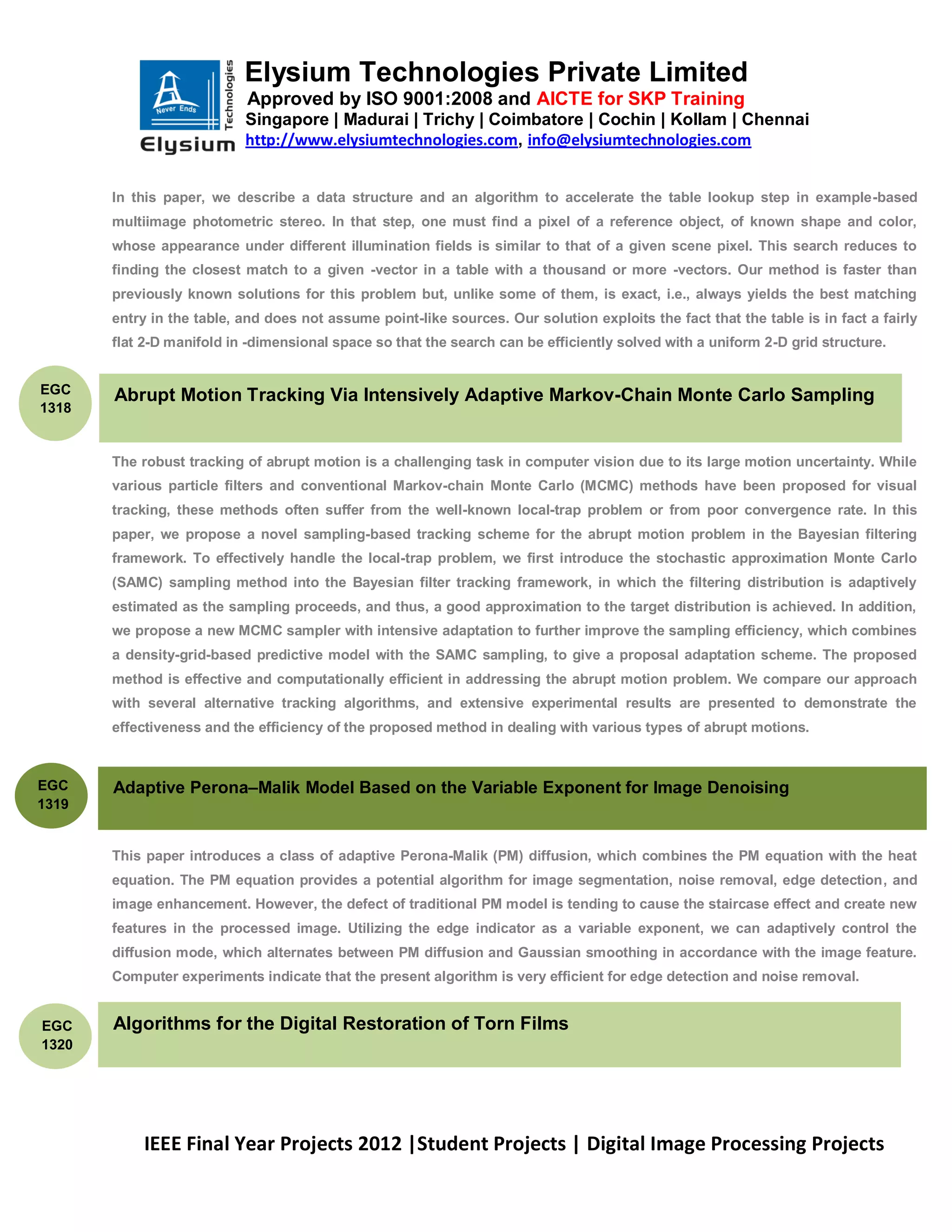 Elysium Technologies Private Limited
                           Approved by ISO 9001:2008 and AICTE for SKP Training
                           Singapore | Madurai | Trichy | Coimbatore | Cochin | Kollam | Chennai
                           http://www.elysiumtechnologies.com, info@elysiumtechnologies.com


       In this paper, we describe a data structure and an algorithm to accelerate the table lookup step in example-based
       multiimage photometric stereo. In that step, one must find a pixel of a reference object, of known shape and color,
       whose appearance under different illumination fields is similar to that of a given scene pixel. This search reduces to
       finding the closest match to a given -vector in a table with a thousand or more -vectors. Our method is faster than
       previously known solutions for this problem but, unlike some of them, is exact, i.e., always yields the best matching
       entry in the table, and does not assume point-like sources. Our solution exploits the fact that the table is in fact a fairly
       flat 2-D manifold in -dimensional space so that the search can be efficiently solved with a uniform 2-D grid structure.


EGC    Abrupt Motion Tracking Via Intensively Adaptive Markov-Chain Monte Carlo Sampling
1318


       The robust tracking of abrupt motion is a challenging task in computer vision due to its large motion uncertainty. While
       various particle filters and conventional Markov-chain Monte Carlo (MCMC) methods have been proposed for visual
       tracking, these methods often suffer from the well-known local-trap problem or from poor convergence rate. In this
       paper, we propose a novel sampling-based tracking scheme for the abrupt motion problem in the Bayesian filtering
       framework. To effectively handle the local-trap problem, we first introduce the stochastic approximation Monte Carlo
       (SAMC) sampling method into the Bayesian filter tracking framework, in which the filtering distribution is adaptively
       estimated as the sampling proceeds, and thus, a good approximation to the target distribution is achieved. In addition,
       we propose a new MCMC sampler with intensive adaptation to further improve the sampling efficiency, which combines
       a density-grid-based predictive model with the SAMC sampling, to give a proposal adaptation scheme. The proposed
       method is effective and computationally efficient in addressing the abrupt motion problem. We compare our approach
       with several alternative tracking algorithms, and extensive experimental results are presented to demonstrate the
       effectiveness and the efficiency of the proposed method in dealing with various types of abrupt motions.



EGC    Adaptive Perona–Malik Model Based on the Variable Exponent for Image Denoising
1319


       This paper introduces a class of adaptive Perona-Malik (PM) diffusion, which combines the PM equation with the heat
       equation. The PM equation provides a potential algorithm for image segmentation, noise removal, edge detection, and
       image enhancement. However, the defect of traditional PM model is tending to cause the staircase effect and create new
       features in the processed image. Utilizing the edge indicator as a variable exponent, we can adaptively control the
       diffusion mode, which alternates between PM diffusion and Gaussian smoothing in accordance with the image feature.
       Computer experiments indicate that the present algorithm is very efficient for edge detection and noise removal.


EGC    Algorithms for the Digital Restoration of Torn Films
1320




           IEEE Final Year Projects 2012 |Student Projects | Digital Image Processing Projects
 