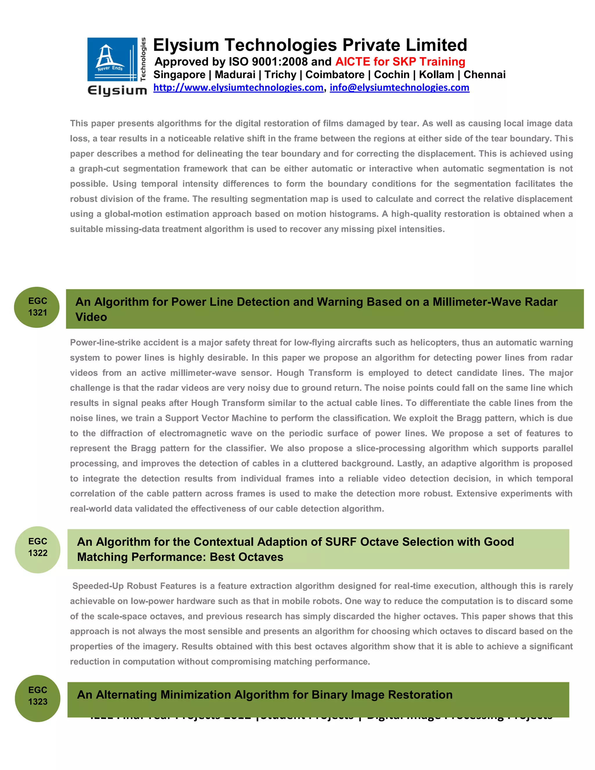 Elysium Technologies Private Limited
                            Approved by ISO 9001:2008 and AICTE for SKP Training
                           Singapore | Madurai | Trichy | Coimbatore | Cochin | Kollam | Chennai
                           http://www.elysiumtechnologies.com, info@elysiumtechnologies.com


       This paper presents algorithms for the digital restoration of films damaged by tear. As well as causing local image data
       loss, a tear results in a noticeable relative shift in the frame between the regions at either side of the tear boundary. This
       paper describes a method for delineating the tear boundary and for correcting the displacement. This is achieved using
       a graph-cut segmentation framework that can be either automatic or interactive when automatic segmentation is not
       possible. Using temporal intensity differences to form the boundary conditions for the segmentation facilitates the
       robust division of the frame. The resulting segmentation map is used to calculate and correct the relative displacement
       using a global-motion estimation approach based on motion histograms. A high-quality restoration is obtained when a
       suitable missing-data treatment algorithm is used to recover any missing pixel intensities.




EGC     An Algorithm for Power Line Detection and Warning Based on a Millimeter-Wave Radar
1321
        Video

       Power-line-strike accident is a major safety threat for low-flying aircrafts such as helicopters, thus an automatic warning
       system to power lines is highly desirable. In this paper we propose an algorithm for detecting power lines from radar
       videos from an active millimeter-wave sensor. Hough Transform is employed to detect candidate lines. The major
       challenge is that the radar videos are very noisy due to ground return. The noise points could fall on the same line which
       results in signal peaks after Hough Transform similar to the actual cable lines. To differentiate the cable lines from the
       noise lines, we train a Support Vector Machine to perform the classification. We exploit the Bragg pattern, which is due
       to the diffraction of electromagnetic wave on the periodic surface of power lines. We propose a set of features to
       represent the Bragg pattern for the classifier. We also propose a slice-processing algorithm which supports parallel
       processing, and improves the detection of cables in a cluttered background. Lastly, an adaptive algorithm is proposed
       to integrate the detection results from individual frames into a reliable video detection decision, in which temporal
       correlation of the cable pattern across frames is used to make the detection more robust. Extensive experiments with
       real-world data validated the effectiveness of our cable detection algorithm.


EGC     An Algorithm for the Contextual Adaption of SURF Octave Selection with Good
1322
        Matching Performance: Best Octaves

       Speeded-Up Robust Features is a feature extraction algorithm designed for real-time execution, although this is rarely
       achievable on low-power hardware such as that in mobile robots. One way to reduce the computation is to discard some
       of the scale-space octaves, and previous research has simply discarded the higher octaves. This paper shows that this
       approach is not always the most sensible and presents an algorithm for choosing which octaves to discard based on the
       properties of the imagery. Results obtained with this best octaves algorithm show that it is able to achieve a significant
       reduction in computation without compromising matching performance.


EGC
        An Alternating Minimization Algorithm for Binary Image Restoration
1323
            IEEE Final Year Projects 2012 |Student Projects | Digital Image Processing Projects
 