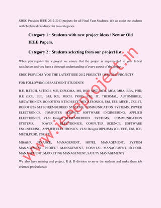 SBGC Provides IEEE 2012-2013 projects for all Final Year Students. We do assist the students
with Technical Guidance for two categories.

       Category 1 : Students with new project ideas / New or Old
       IEEE Papers.

       Category 2 : Students selecting from our project list.

When you register for a project we ensure that the project is implemented to your fullest
satisfaction and you have a thorough understanding of every aspect of the project.

SBGC PROVIDES YOU THE LATEST IEEE 2012 PROJECTS / IEEE 2013 PROJECTS

FOR FOLLOWING DEPARTMENT STUDENTS

B.E, B.TECH, M.TECH, M.E, DIPLOMA, MS, BSC, MSC, BCA, MCA, MBA, BBA, PHD,
B.E (ECE, EEE, E&I, ICE, MECH, PROD, CSE, IT, THERMAL, AUTOMOBILE,
MECATRONICS, ROBOTICS) B.TECH(ECE, MECATRONICS, E&I, EEE, MECH , CSE, IT,
ROBOTICS) M.TECH(EMBEDDED SYSTEMS, COMMUNICATION SYSTEMS, POWER
ELECTRONICS,        COMPUTER        SCIENCE,      SOFTWARE         ENGINEERING,       APPLIED
ELECTRONICS, VLSI Design) M.E(EMBEDDED                      SYSTEMS,       COMMUNICATION
SYSTEMS,         POWER          ELECTRONICS,         COMPUTER         SCIENCE,       SOFTWARE
ENGINEERING, APPLIED ELECTRONICS, VLSI Design) DIPLOMA (CE, EEE, E&I, ICE,
MECH,PROD, CSE, IT)

MBA(HR,       FINANCE,        MANAGEMENT,           HOTEL        MANAGEMENT,           SYSTEM
MANAGEMENT, PROJECT MANAGEMENT, HOSPITAL MANAGEMENT, SCHOOL
MANAGEMENT, MARKETING MANAGEMENT, SAFETY MANAGEMENT)

We also have training and project, R & D division to serve the students and make them job
oriented professionals
 