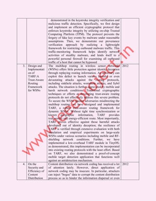 demonstrated in the keystroke integrity verification and
                   malicious traffic detection. Specifically, we first design
                   and implement an efficient cryptographic protocol that
                   enforces keystroke integrity by utilizing on-chip Trusted
                   Computing Platform (TPM). The protocol prevents the
                   forgery of fake key events by malware under reasonable
                   assumptions. Then, we demonstrate our provenance
                   verification approach by realizing a lightweight
                   framework for restricting outbound malware traffic. This
                   traffic-monitoring framework helps identify network
                   activities of stealthy malware, and lends itself to a
                   powerful personal firewall for examining all outbound
                   traffic of a host that cannot be bypassed
3. Design and      The multihop routing in wireless sensor networks 2012
   Implementati    (WSNs) offers little protection against identity deception
   on of           through replaying routing information. An adversary can
   TARF:A          exploit this defect to launch various harmful or even
   Trust-Aware     devastating attacks against the routing protocols,
   Routing         including sinkhole attacks, wormhole attacks, and Sybil
   Framework       attacks. The situation is further aggravated by mobile and
   for WSNs        harsh network conditions. Traditional cryptographic
                   techniques or efforts at developing trust-aware routing
                   protocols do not effectively address this severe problem.
                   To secure the WSNs against adversaries misdirecting the
                   multihop routing, we have designed and implemented
                   TARF, a robust trust-aware routing framework for
                   dynamic WSNs. Without tight time synchronization or
                   known geographic information, TARF provides
                   trustworthy and energy-efficient route. Most importantly,
                   TARF proves effective against those harmful attacks
                   developed out of identity deception; the resilience of
                   TARF is verified through extensive evaluation with both
                   simulation and empirical experiments on large-scale
                   WSNs under various scenarios including mobile and RF-
                   shielding network conditions. Further, we have
                   implemented a low-overhead TARF module in TinyOS;
                   as demonstrated, this implementation can be incorporated
                   into existing routing protocols with the least effort. Based
                   on TARF, we also demonstrated a proof-of-concept
                   mobile target detection application that functions well
                   against an antidetection mechanism.
4. On the          Content distribution via network coding has received a lot 2012
   Security and    of attention lately. However, direct application of
   Efficiency of   network coding may be insecure. In particular, attackers
   Content         can inject "bogus” data to corrupt the content distribution
   Distribution    process so as to hinder the information dispersal or even
 