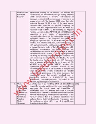 Interface with   applications running on the clusters. To address this
   Enhanced         security issue, we developed a Message Passing Interface
   Security         (MPI) implementation to preserve confidentiality of
                    messages communicated among nodes of clusters in an
                    unsecured network. We focus on M PI rather than other
                    protocols, because M PI is one of the most popular
                    communication protocols for parallel computing on
                    clusters. Our MPI implementation-called ES-MPICH2-
                    was built based on MPICH2 developed by the Argonne
                    National Laboratory. Like MPICH2, ES-MPICH2 aims at
                    supporting a large variety of computation and
                    communication platforms like commodity clusters and
                    high-speed networks. We integrated encryption and
                    decryption algorithms into the MPICH2 library with the
                    standard MPI interface and; thus, data confidentiality of
                    MPI applications can be readily preserved without a need
                    to change the source codes of the MPI applications. MPI-
                    application programmers can fully configure any
                    confidentiality services in MPICHI2, because a secured
                    configuration file in ES-MPICH2 offers the programmers
                    flexibility in choosing any cryptographic schemes and
                    keys seamlessly incorporated in ES-MPICH2. We used
                    the Sandia Micro Benchmark and Intel MPI Benchmark
                    suites to evaluate and compare the performance of ES-
                    MPICH2 with the original MPICH2 version. Our
                    experiments show that overhead incurred by the
                    confidentiality services in ES-MPICH2 is marginal for
                    small messages. The security overhead in ES-MPICH2
                    becomes more pronounced with larger messages. Our
                    results also show that security overhead can be
                    significantly reduced in ES-MPICH2 by high-
                    performance clustersRequirements elicitation is the
                    software engineering activity in which
7. On the           In 2011, Sun et al. [CHECK END OF SENTENCE] 2012
   Security of a    proposed a security architecture to ensure unconditional
   Ticket-Based     anonymity for honest users and traceability of
   Anonymity        misbehaving users for network authorities in wireless
   System with      mesh networks (WMNs). It strives to resolve the conflicts
   Traceability     between the anonymity and traceability objectives. In this
   Property in      paper, we attacked Sun et al. scheme's traceability. Our
   Wireless         analysis showed that trusted authority (TA) cannot trace
   Mesh             the misbehavior client (CL) even if it double-time
   Networks         deposits the same ticket.
 