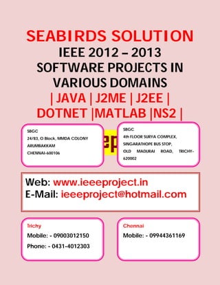 SEABIRDS SOLUTION
        IEEE 2012 – 2013
    SOFTWARE PROJECTS IN
       VARIOUS DOMAINS
      | JAVA | J2ME | J2EE |
    DOTNET |MATLAB |NS2 |
SBGC                          SBGC

24/83, O Block, MMDA COLONY   4th FLOOR SURYA COMPLEX,

ARUMBAKKAM                    SINGARATHOPE BUS STOP,

CHENNAI-600106                OLD      MADURAI   ROAD,   TRICHY-
                              620002




Web: www.ieeeproject.in
E-Mail: ieeeproject@hotmail.com

Trichy                        Chennai
Mobile: - 09003012150         Mobile: - 09944361169
Phone: - 0431-4012303
 