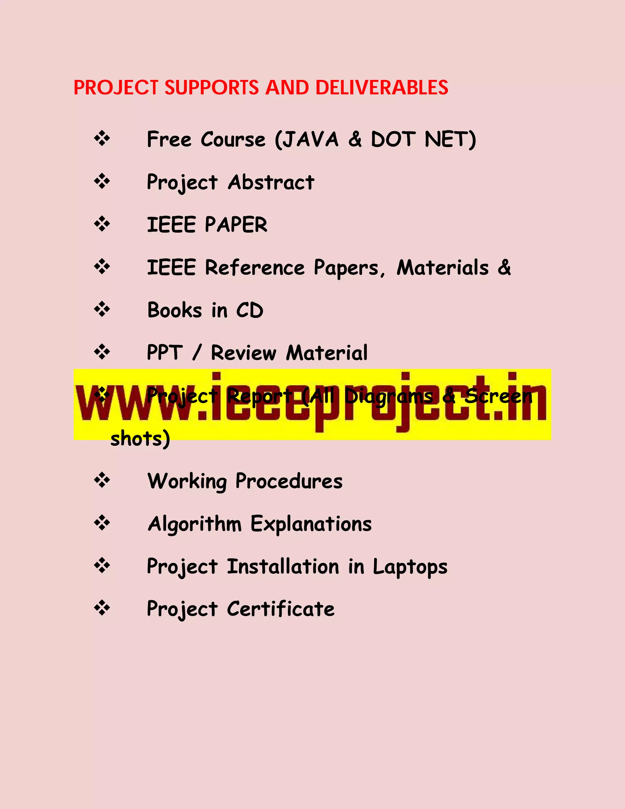PROJECT SUPPORTS AND DELIVERABLES

     Free Course (JAVA & DOT NET)

     Project Abstract

     IEEE PAPER

     IEEE Reference Papers, Materials &

     Books in CD

     PPT / Review Material

     Project Report (All Diagrams & Screen

   shots)

     Working Procedures

     Algorithm Explanations

     Project Installation in Laptops

     Project Certificate
 