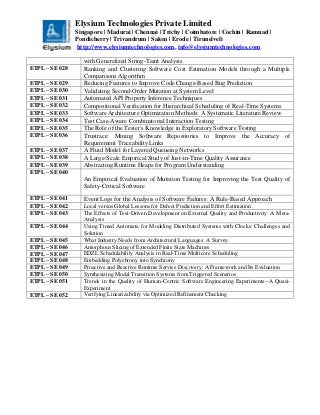 Elysium Technologies Private Limited
Singapore | Madurai | Chennai | Trichy | Coimbatore | Cochin | Ramnad |
Pondicherry | Trivandrum | Salem | Erode | Tirunelveli
http://www.elysiumtechnologies.com, info@elysiumtechnologies.com
with Generalized String-Taint Analysis
ETPL – SE 028 Ranking and Clustering Software Cost Estimation Models through a Multiple
Comparisons Algorithm
ETPL – SE 029 Reducing Features to Improve Code Change-Based Bug Prediction
ETPL – SE 030 Validating Second-Order Mutation at System Level
ETPL – SE 031 Automated API Property Inference Techniques
ETPL – SE 032 Compositional Verification for Hierarchical Scheduling of Real-Time Systems
ETPL – SE 033 Software Architecture Optimization Methods: A Systematic Literature Review
ETPL – SE 034 Test Case-Aware Combinatorial Interaction Testing
ETPL – SE 035 The Role of the Tester's Knowledge in Exploratory Software Testing
ETPL – SE 036 Trustrace: Mining Software Repositories to Improve the Accuracy of
Requirement Traceability Links
ETPL – SE 037 A Fluid Model for Layered Queueing Networks
ETPL – SE 038 A Large-Scale Empirical Study of Just-in-Time Quality Assurance
ETPL – SE 039 Abstracting Runtime Heaps for Program Understanding
ETPL – SE 040
An Empirical Evaluation of Mutation Testing for Improving the Test Quality of
Safety-Critical Software
ETPL – SE 041 Event Logs for the Analysis of Software Failures: A Rule-Based Approach
ETPL – SE 042 Local versus Global Lessons for Defect Prediction and Effort Estimation
ETPL – SE 043 The Effects of Test-Driven Development on External Quality and Productivity: A Meta-
Analysis
ETPL – SE 044 Using Timed Automata for Modeling Distributed Systems with Clocks: Challenges and
Solution
ETPL – SE 045 What Industry Needs from Architectural Languages: A Survey
ETPL – SE 046 Amorphous Slicing of Extended Finite State Machines
ETPL – SE 047 EDZL Schedulability Analysis in Real-Time Multicore Scheduling
ETPL – SE 048 Embedding Polychrony into Synchrony
ETPL – SE 049 Proactive and Reactive Runtime Service Discovery: A Framework and Its Evaluation
ETPL – SE 050 Synthesizing Modal Transition Systems from Triggered Scenarios
ETPL – SE 051 Trends in the Quality of Human-Centric Software Engineering Experiments--A Quasi-
Experiment
ETPL – SE 052 Verifying Linearizability via Optimized Refinement Checking
 