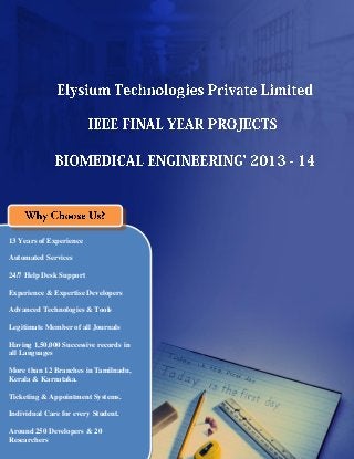 Elysium Technologies Private Limited
Singapore | Madurai | Chennai | Trichy | Coimbatore | Cochin | Ramnad |
Pondicherry | Trivandrum | Salem | Erode | Tirunelveli
http://www.elysiumtechnologies.com, info@elysiumtechnologies.com
13 Years of Experience
Automated Services
24/7 Help Desk Support
Experience & Expertise Developers
Advanced Technologies & Tools
Legitimate Member of all Journals
Having 1,50,000 Successive records in
all Languages
More than 12 Branches in Tamilnadu,
Kerala & Karnataka.
Ticketing & Appointment Systems.
Individual Care for every Student.
Around 250 Developers & 20
Researchers
 