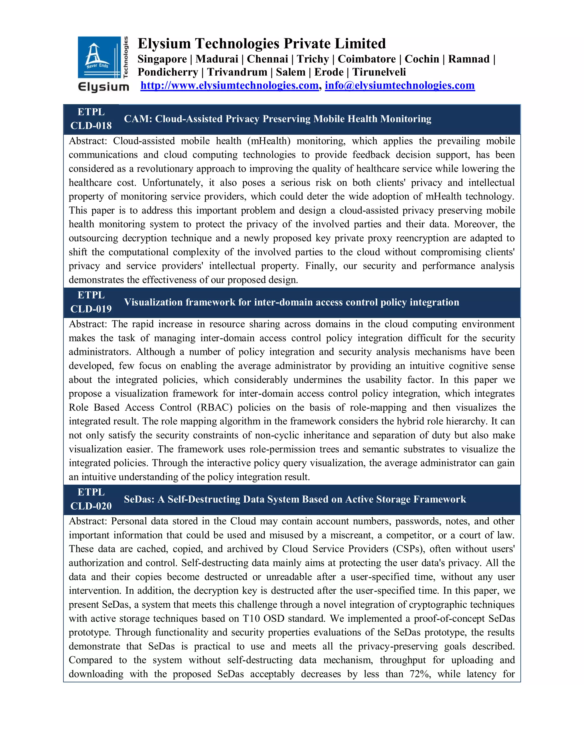 Elysium Technologies Private Limited
Singapore | Madurai | Chennai | Trichy | Coimbatore | Cochin | Ramnad |
Pondicherry | Trivandrum | Salem | Erode | Tirunelveli
http://www.elysiumtechnologies.com, info@elysiumtechnologies.com
ETPL
CLD-018
CAM: Cloud-Assisted Privacy Preserving Mobile Health Monitoring
Abstract: Cloud-assisted mobile health (mHealth) monitoring, which applies the prevailing mobile
communications and cloud computing technologies to provide feedback decision support, has been
considered as a revolutionary approach to improving the quality of healthcare service while lowering the
healthcare cost. Unfortunately, it also poses a serious risk on both clients' privacy and intellectual
property of monitoring service providers, which could deter the wide adoption of mHealth technology.
This paper is to address this important problem and design a cloud-assisted privacy preserving mobile
health monitoring system to protect the privacy of the involved parties and their data. Moreover, the
outsourcing decryption technique and a newly proposed key private proxy reencryption are adapted to
shift the computational complexity of the involved parties to the cloud without compromising clients'
privacy and service providers' intellectual property. Finally, our security and performance analysis
demonstrates the effectiveness of our proposed design.
ETPL
CLD-019
Visualization framework for inter-domain access control policy integration
Abstract: The rapid increase in resource sharing across domains in the cloud computing environment
makes the task of managing inter-domain access control policy integration difficult for the security
administrators. Although a number of policy integration and security analysis mechanisms have been
developed, few focus on enabling the average administrator by providing an intuitive cognitive sense
about the integrated policies, which considerably undermines the usability factor. In this paper we
propose a visualization framework for inter-domain access control policy integration, which integrates
Role Based Access Control (RBAC) policies on the basis of role-mapping and then visualizes the
integrated result. The role mapping algorithm in the framework considers the hybrid role hierarchy. It can
not only satisfy the security constraints of non-cyclic inheritance and separation of duty but also make
visualization easier. The framework uses role-permission trees and semantic substrates to visualize the
integrated policies. Through the interactive policy query visualization, the average administrator can gain
an intuitive understanding of the policy integration result.
ETPL
CLD-020
SeDas: A Self-Destructing Data System Based on Active Storage Framework
Abstract: Personal data stored in the Cloud may contain account numbers, passwords, notes, and other
important information that could be used and misused by a miscreant, a competitor, or a court of law.
These data are cached, copied, and archived by Cloud Service Providers (CSPs), often without users'
authorization and control. Self-destructing data mainly aims at protecting the user data's privacy. All the
data and their copies become destructed or unreadable after a user-specified time, without any user
intervention. In addition, the decryption key is destructed after the user-specified time. In this paper, we
present SeDas, a system that meets this challenge through a novel integration of cryptographic techniques
with active storage techniques based on T10 OSD standard. We implemented a proof-of-concept SeDas
prototype. Through functionality and security properties evaluations of the SeDas prototype, the results
demonstrate that SeDas is practical to use and meets all the privacy-preserving goals described.
Compared to the system without self-destructing data mechanism, throughput for uploading and
downloading with the proposed SeDas acceptably decreases by less than 72%, while latency for
 