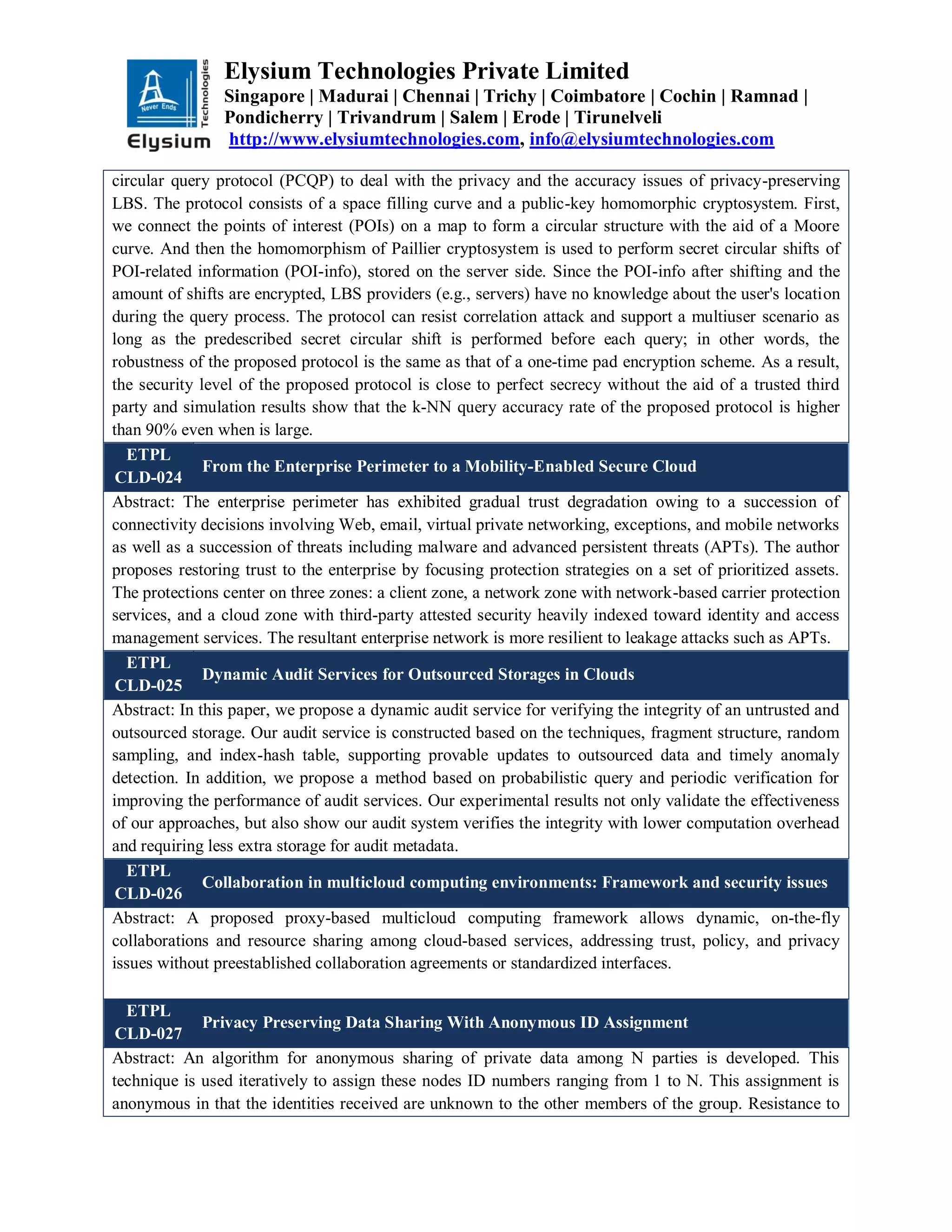 Elysium Technologies Private Limited
Singapore | Madurai | Chennai | Trichy | Coimbatore | Cochin | Ramnad |
Pondicherry | Trivandrum | Salem | Erode | Tirunelveli
http://www.elysiumtechnologies.com, info@elysiumtechnologies.com
circular query protocol (PCQP) to deal with the privacy and the accuracy issues of privacy-preserving
LBS. The protocol consists of a space filling curve and a public-key homomorphic cryptosystem. First,
we connect the points of interest (POIs) on a map to form a circular structure with the aid of a Moore
curve. And then the homomorphism of Paillier cryptosystem is used to perform secret circular shifts of
POI-related information (POI-info), stored on the server side. Since the POI-info after shifting and the
amount of shifts are encrypted, LBS providers (e.g., servers) have no knowledge about the user's location
during the query process. The protocol can resist correlation attack and support a multiuser scenario as
long as the predescribed secret circular shift is performed before each query; in other words, the
robustness of the proposed protocol is the same as that of a one-time pad encryption scheme. As a result,
the security level of the proposed protocol is close to perfect secrecy without the aid of a trusted third
party and simulation results show that the k-NN query accuracy rate of the proposed protocol is higher
than 90% even when is large.
ETPL
CLD-024
From the Enterprise Perimeter to a Mobility-Enabled Secure Cloud
Abstract: The enterprise perimeter has exhibited gradual trust degradation owing to a succession of
connectivity decisions involving Web, email, virtual private networking, exceptions, and mobile networks
as well as a succession of threats including malware and advanced persistent threats (APTs). The author
proposes restoring trust to the enterprise by focusing protection strategies on a set of prioritized assets.
The protections center on three zones: a client zone, a network zone with network-based carrier protection
services, and a cloud zone with third-party attested security heavily indexed toward identity and access
management services. The resultant enterprise network is more resilient to leakage attacks such as APTs.
ETPL
CLD-025
Dynamic Audit Services for Outsourced Storages in Clouds
Abstract: In this paper, we propose a dynamic audit service for verifying the integrity of an untrusted and
outsourced storage. Our audit service is constructed based on the techniques, fragment structure, random
sampling, and index-hash table, supporting provable updates to outsourced data and timely anomaly
detection. In addition, we propose a method based on probabilistic query and periodic verification for
improving the performance of audit services. Our experimental results not only validate the effectiveness
of our approaches, but also show our audit system verifies the integrity with lower computation overhead
and requiring less extra storage for audit metadata.
ETPL
CLD-026
Collaboration in multicloud computing environments: Framework and security issues
Abstract: A proposed proxy-based multicloud computing framework allows dynamic, on-the-fly
collaborations and resource sharing among cloud-based services, addressing trust, policy, and privacy
issues without preestablished collaboration agreements or standardized interfaces.
ETPL
CLD-027
Privacy Preserving Data Sharing With Anonymous ID Assignment
Abstract: An algorithm for anonymous sharing of private data among N parties is developed. This
technique is used iteratively to assign these nodes ID numbers ranging from 1 to N. This assignment is
anonymous in that the identities received are unknown to the other members of the group. Resistance to
 