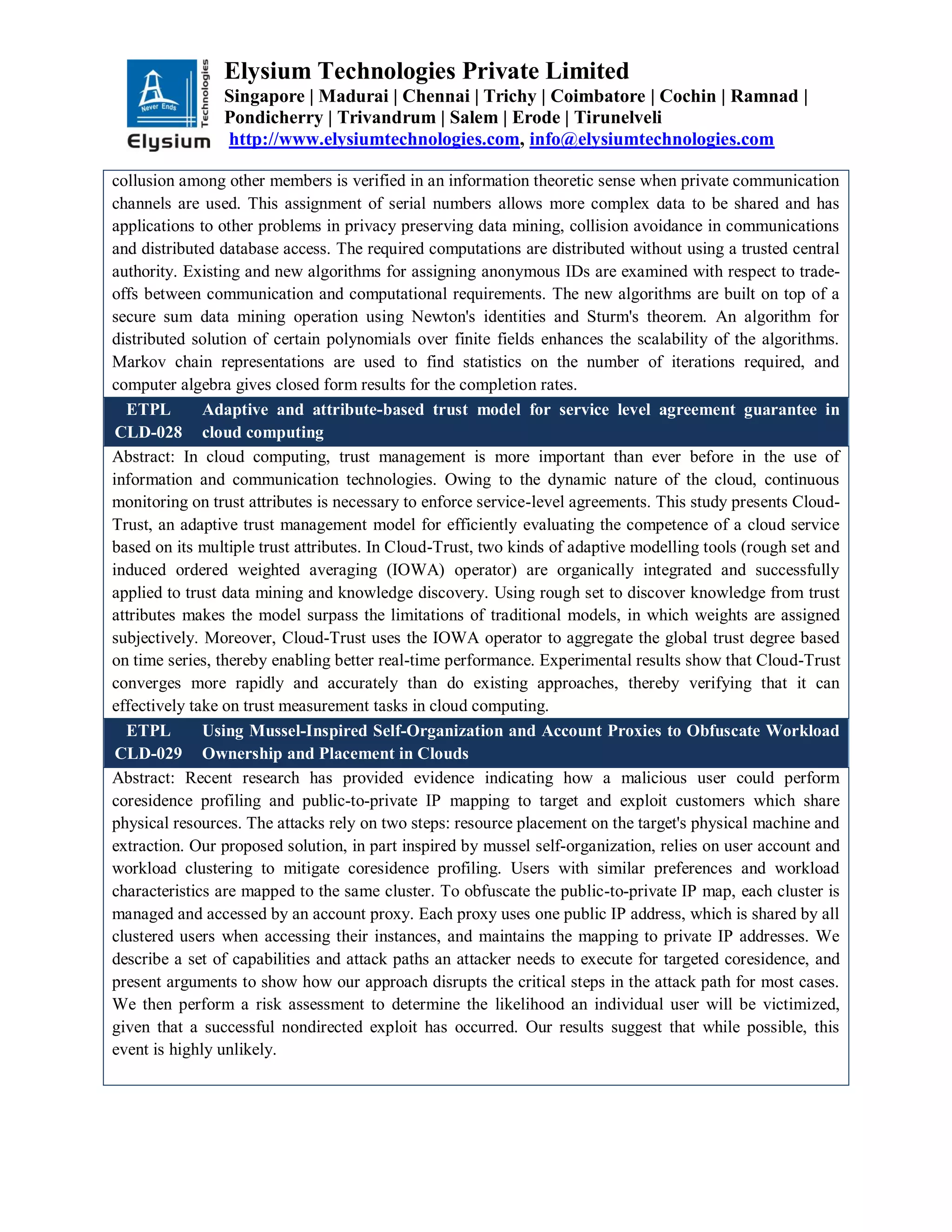 Elysium Technologies Private Limited
Singapore | Madurai | Chennai | Trichy | Coimbatore | Cochin | Ramnad |
Pondicherry | Trivandrum | Salem | Erode | Tirunelveli
http://www.elysiumtechnologies.com, info@elysiumtechnologies.com
collusion among other members is verified in an information theoretic sense when private communication
channels are used. This assignment of serial numbers allows more complex data to be shared and has
applications to other problems in privacy preserving data mining, collision avoidance in communications
and distributed database access. The required computations are distributed without using a trusted central
authority. Existing and new algorithms for assigning anonymous IDs are examined with respect to trade-
offs between communication and computational requirements. The new algorithms are built on top of a
secure sum data mining operation using Newton's identities and Sturm's theorem. An algorithm for
distributed solution of certain polynomials over finite fields enhances the scalability of the algorithms.
Markov chain representations are used to find statistics on the number of iterations required, and
computer algebra gives closed form results for the completion rates.
ETPL
CLD-028
Adaptive and attribute-based trust model for service level agreement guarantee in
cloud computing
Abstract: In cloud computing, trust management is more important than ever before in the use of
information and communication technologies. Owing to the dynamic nature of the cloud, continuous
monitoring on trust attributes is necessary to enforce service-level agreements. This study presents Cloud-
Trust, an adaptive trust management model for efficiently evaluating the competence of a cloud service
based on its multiple trust attributes. In Cloud-Trust, two kinds of adaptive modelling tools (rough set and
induced ordered weighted averaging (IOWA) operator) are organically integrated and successfully
applied to trust data mining and knowledge discovery. Using rough set to discover knowledge from trust
attributes makes the model surpass the limitations of traditional models, in which weights are assigned
subjectively. Moreover, Cloud-Trust uses the IOWA operator to aggregate the global trust degree based
on time series, thereby enabling better real-time performance. Experimental results show that Cloud-Trust
converges more rapidly and accurately than do existing approaches, thereby verifying that it can
effectively take on trust measurement tasks in cloud computing.
ETPL
CLD-029
Using Mussel-Inspired Self-Organization and Account Proxies to Obfuscate Workload
Ownership and Placement in Clouds
Abstract: Recent research has provided evidence indicating how a malicious user could perform
coresidence profiling and public-to-private IP mapping to target and exploit customers which share
physical resources. The attacks rely on two steps: resource placement on the target's physical machine and
extraction. Our proposed solution, in part inspired by mussel self-organization, relies on user account and
workload clustering to mitigate coresidence profiling. Users with similar preferences and workload
characteristics are mapped to the same cluster. To obfuscate the public-to-private IP map, each cluster is
managed and accessed by an account proxy. Each proxy uses one public IP address, which is shared by all
clustered users when accessing their instances, and maintains the mapping to private IP addresses. We
describe a set of capabilities and attack paths an attacker needs to execute for targeted coresidence, and
present arguments to show how our approach disrupts the critical steps in the attack path for most cases.
We then perform a risk assessment to determine the likelihood an individual user will be victimized,
given that a successful nondirected exploit has occurred. Our results suggest that while possible, this
event is highly unlikely.
 