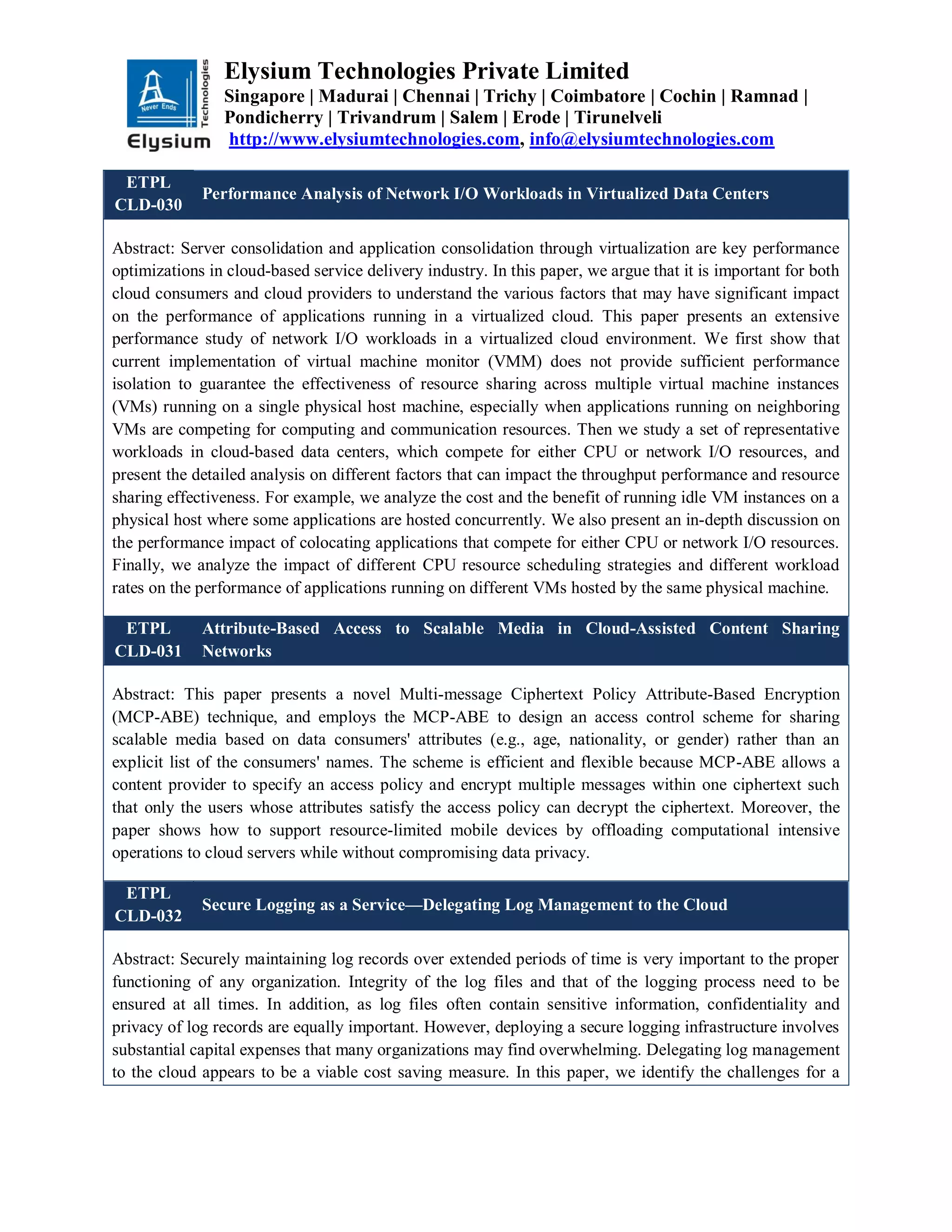 Elysium Technologies Private Limited
Singapore | Madurai | Chennai | Trichy | Coimbatore | Cochin | Ramnad |
Pondicherry | Trivandrum | Salem | Erode | Tirunelveli
http://www.elysiumtechnologies.com, info@elysiumtechnologies.com
ETPL
CLD-030
Performance Analysis of Network I/O Workloads in Virtualized Data Centers
Abstract: Server consolidation and application consolidation through virtualization are key performance
optimizations in cloud-based service delivery industry. In this paper, we argue that it is important for both
cloud consumers and cloud providers to understand the various factors that may have significant impact
on the performance of applications running in a virtualized cloud. This paper presents an extensive
performance study of network I/O workloads in a virtualized cloud environment. We first show that
current implementation of virtual machine monitor (VMM) does not provide sufficient performance
isolation to guarantee the effectiveness of resource sharing across multiple virtual machine instances
(VMs) running on a single physical host machine, especially when applications running on neighboring
VMs are competing for computing and communication resources. Then we study a set of representative
workloads in cloud-based data centers, which compete for either CPU or network I/O resources, and
present the detailed analysis on different factors that can impact the throughput performance and resource
sharing effectiveness. For example, we analyze the cost and the benefit of running idle VM instances on a
physical host where some applications are hosted concurrently. We also present an in-depth discussion on
the performance impact of colocating applications that compete for either CPU or network I/O resources.
Finally, we analyze the impact of different CPU resource scheduling strategies and different workload
rates on the performance of applications running on different VMs hosted by the same physical machine.
ETPL
CLD-031
Attribute-Based Access to Scalable Media in Cloud-Assisted Content Sharing
Networks
Abstract: This paper presents a novel Multi-message Ciphertext Policy Attribute-Based Encryption
(MCP-ABE) technique, and employs the MCP-ABE to design an access control scheme for sharing
scalable media based on data consumers' attributes (e.g., age, nationality, or gender) rather than an
explicit list of the consumers' names. The scheme is efficient and flexible because MCP-ABE allows a
content provider to specify an access policy and encrypt multiple messages within one ciphertext such
that only the users whose attributes satisfy the access policy can decrypt the ciphertext. Moreover, the
paper shows how to support resource-limited mobile devices by offloading computational intensive
operations to cloud servers while without compromising data privacy.
ETPL
CLD-032
Secure Logging as a Service—Delegating Log Management to the Cloud
Abstract: Securely maintaining log records over extended periods of time is very important to the proper
functioning of any organization. Integrity of the log files and that of the logging process need to be
ensured at all times. In addition, as log files often contain sensitive information, confidentiality and
privacy of log records are equally important. However, deploying a secure logging infrastructure involves
substantial capital expenses that many organizations may find overwhelming. Delegating log management
to the cloud appears to be a viable cost saving measure. In this paper, we identify the challenges for a
 