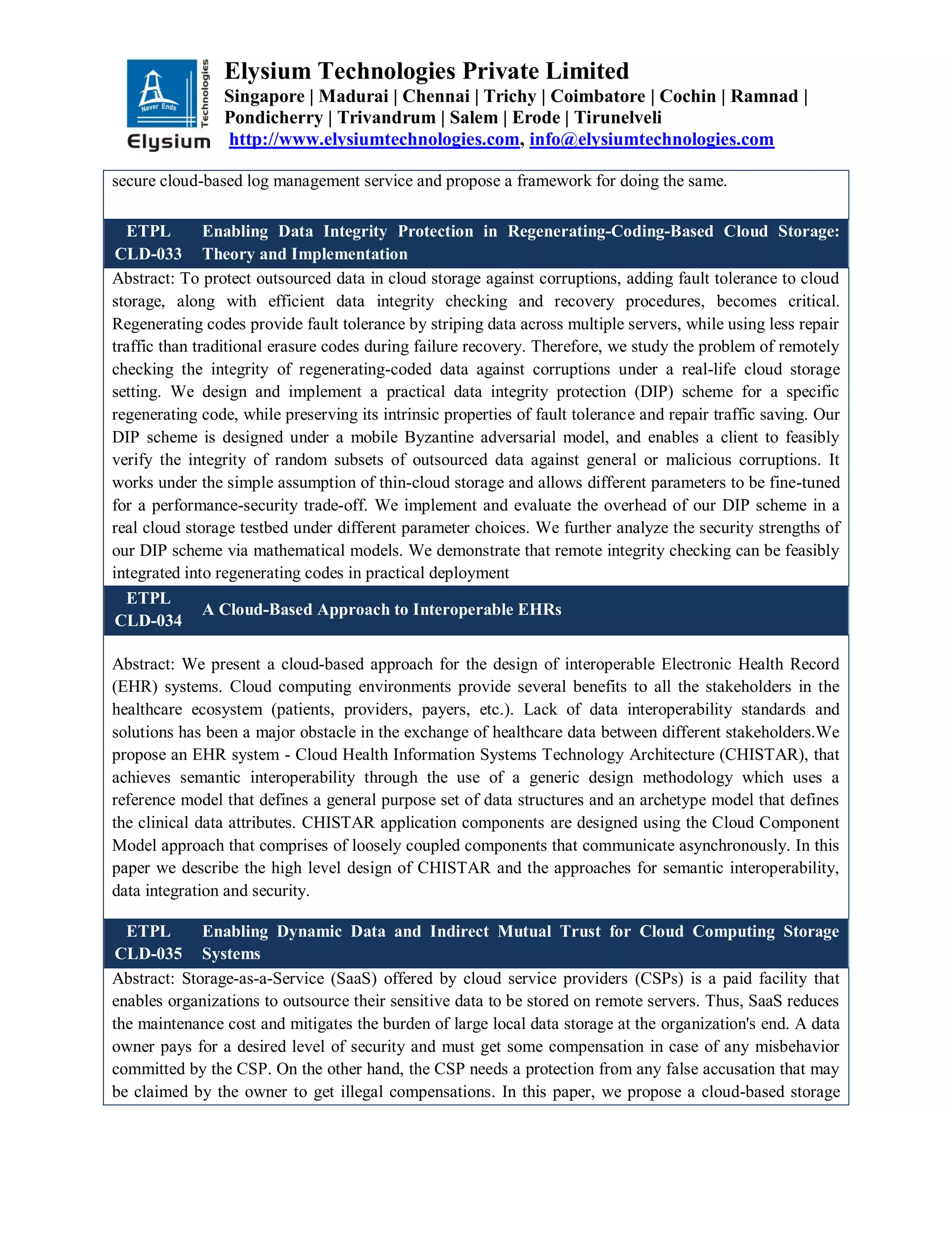 Elysium Technologies Private Limited
Singapore | Madurai | Chennai | Trichy | Coimbatore | Cochin | Ramnad |
Pondicherry | Trivandrum | Salem | Erode | Tirunelveli
http://www.elysiumtechnologies.com, info@elysiumtechnologies.com
secure cloud-based log management service and propose a framework for doing the same.
ETPL
CLD-033
Enabling Data Integrity Protection in Regenerating-Coding-Based Cloud Storage:
Theory and Implementation
Abstract: To protect outsourced data in cloud storage against corruptions, adding fault tolerance to cloud
storage, along with efficient data integrity checking and recovery procedures, becomes critical.
Regenerating codes provide fault tolerance by striping data across multiple servers, while using less repair
traffic than traditional erasure codes during failure recovery. Therefore, we study the problem of remotely
checking the integrity of regenerating-coded data against corruptions under a real-life cloud storage
setting. We design and implement a practical data integrity protection (DIP) scheme for a specific
regenerating code, while preserving its intrinsic properties of fault tolerance and repair traffic saving. Our
DIP scheme is designed under a mobile Byzantine adversarial model, and enables a client to feasibly
verify the integrity of random subsets of outsourced data against general or malicious corruptions. It
works under the simple assumption of thin-cloud storage and allows different parameters to be fine-tuned
for a performance-security trade-off. We implement and evaluate the overhead of our DIP scheme in a
real cloud storage testbed under different parameter choices. We further analyze the security strengths of
our DIP scheme via mathematical models. We demonstrate that remote integrity checking can be feasibly
integrated into regenerating codes in practical deployment
ETPL
CLD-034
A Cloud-Based Approach to Interoperable EHRs
Abstract: We present a cloud-based approach for the design of interoperable Electronic Health Record
(EHR) systems. Cloud computing environments provide several benefits to all the stakeholders in the
healthcare ecosystem (patients, providers, payers, etc.). Lack of data interoperability standards and
solutions has been a major obstacle in the exchange of healthcare data between different stakeholders.We
propose an EHR system - Cloud Health Information Systems Technology Architecture (CHISTAR), that
achieves semantic interoperability through the use of a generic design methodology which uses a
reference model that defines a general purpose set of data structures and an archetype model that defines
the clinical data attributes. CHISTAR application components are designed using the Cloud Component
Model approach that comprises of loosely coupled components that communicate asynchronously. In this
paper we describe the high level design of CHISTAR and the approaches for semantic interoperability,
data integration and security.
ETPL
CLD-035
Enabling Dynamic Data and Indirect Mutual Trust for Cloud Computing Storage
Systems
Abstract: Storage-as-a-Service (SaaS) offered by cloud service providers (CSPs) is a paid facility that
enables organizations to outsource their sensitive data to be stored on remote servers. Thus, SaaS reduces
the maintenance cost and mitigates the burden of large local data storage at the organization's end. A data
owner pays for a desired level of security and must get some compensation in case of any misbehavior
committed by the CSP. On the other hand, the CSP needs a protection from any false accusation that may
be claimed by the owner to get illegal compensations. In this paper, we propose a cloud-based storage
 