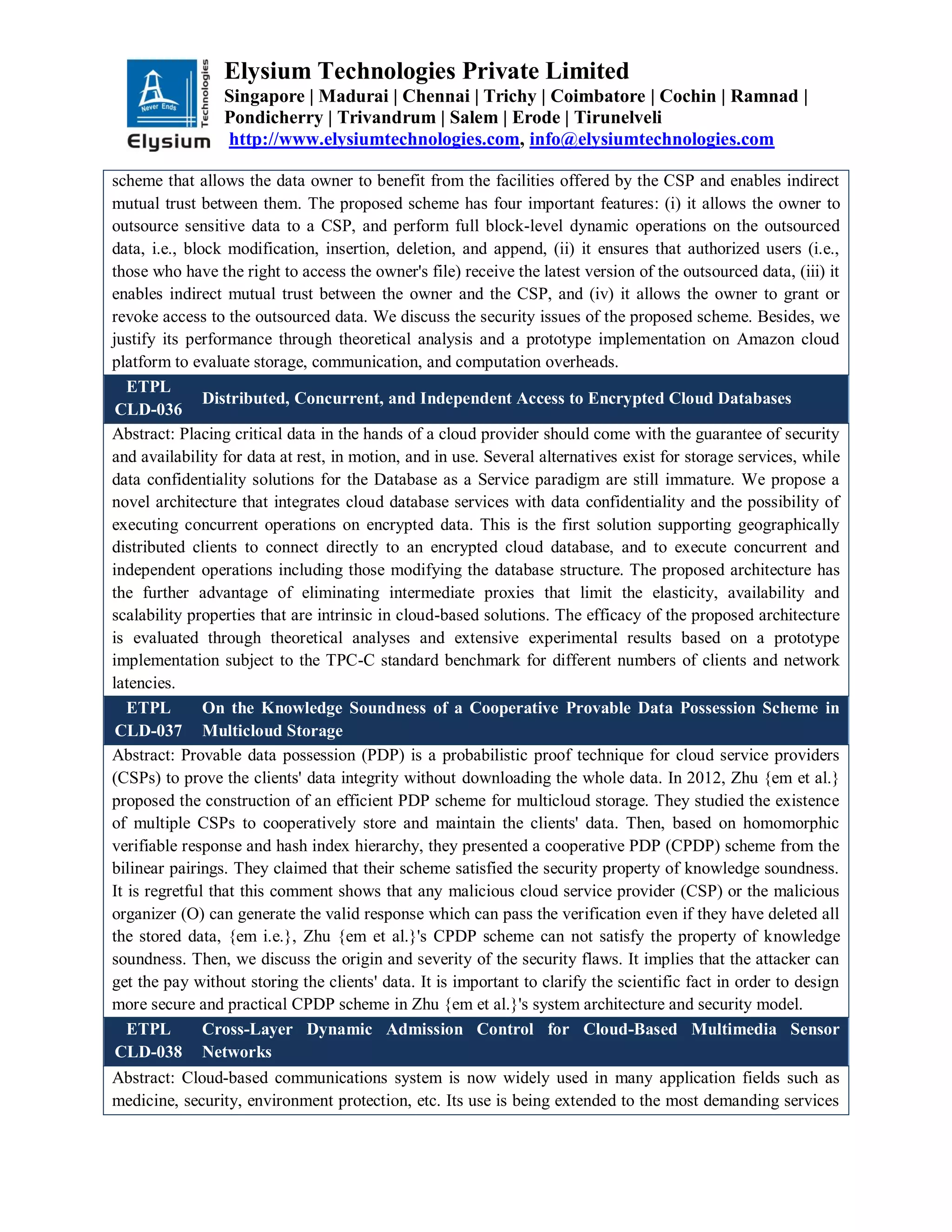 Elysium Technologies Private Limited
Singapore | Madurai | Chennai | Trichy | Coimbatore | Cochin | Ramnad |
Pondicherry | Trivandrum | Salem | Erode | Tirunelveli
http://www.elysiumtechnologies.com, info@elysiumtechnologies.com
scheme that allows the data owner to benefit from the facilities offered by the CSP and enables indirect
mutual trust between them. The proposed scheme has four important features: (i) it allows the owner to
outsource sensitive data to a CSP, and perform full block-level dynamic operations on the outsourced
data, i.e., block modification, insertion, deletion, and append, (ii) it ensures that authorized users (i.e.,
those who have the right to access the owner's file) receive the latest version of the outsourced data, (iii) it
enables indirect mutual trust between the owner and the CSP, and (iv) it allows the owner to grant or
revoke access to the outsourced data. We discuss the security issues of the proposed scheme. Besides, we
justify its performance through theoretical analysis and a prototype implementation on Amazon cloud
platform to evaluate storage, communication, and computation overheads.
ETPL
CLD-036
Distributed, Concurrent, and Independent Access to Encrypted Cloud Databases
Abstract: Placing critical data in the hands of a cloud provider should come with the guarantee of security
and availability for data at rest, in motion, and in use. Several alternatives exist for storage services, while
data confidentiality solutions for the Database as a Service paradigm are still immature. We propose a
novel architecture that integrates cloud database services with data confidentiality and the possibility of
executing concurrent operations on encrypted data. This is the first solution supporting geographically
distributed clients to connect directly to an encrypted cloud database, and to execute concurrent and
independent operations including those modifying the database structure. The proposed architecture has
the further advantage of eliminating intermediate proxies that limit the elasticity, availability and
scalability properties that are intrinsic in cloud-based solutions. The efficacy of the proposed architecture
is evaluated through theoretical analyses and extensive experimental results based on a prototype
implementation subject to the TPC-C standard benchmark for different numbers of clients and network
latencies.
ETPL
CLD-037
On the Knowledge Soundness of a Cooperative Provable Data Possession Scheme in
Multicloud Storage
Abstract: Provable data possession (PDP) is a probabilistic proof technique for cloud service providers
(CSPs) to prove the clients' data integrity without downloading the whole data. In 2012, Zhu {em et al.}
proposed the construction of an efficient PDP scheme for multicloud storage. They studied the existence
of multiple CSPs to cooperatively store and maintain the clients' data. Then, based on homomorphic
verifiable response and hash index hierarchy, they presented a cooperative PDP (CPDP) scheme from the
bilinear pairings. They claimed that their scheme satisfied the security property of knowledge soundness.
It is regretful that this comment shows that any malicious cloud service provider (CSP) or the malicious
organizer (O) can generate the valid response which can pass the verification even if they have deleted all
the stored data, {em i.e.}, Zhu {em et al.}'s CPDP scheme can not satisfy the property of knowledge
soundness. Then, we discuss the origin and severity of the security flaws. It implies that the attacker can
get the pay without storing the clients' data. It is important to clarify the scientific fact in order to design
more secure and practical CPDP scheme in Zhu {em et al.}'s system architecture and security model.
ETPL
CLD-038
Cross-Layer Dynamic Admission Control for Cloud-Based Multimedia Sensor
Networks
Abstract: Cloud-based communications system is now widely used in many application fields such as
medicine, security, environment protection, etc. Its use is being extended to the most demanding services
 