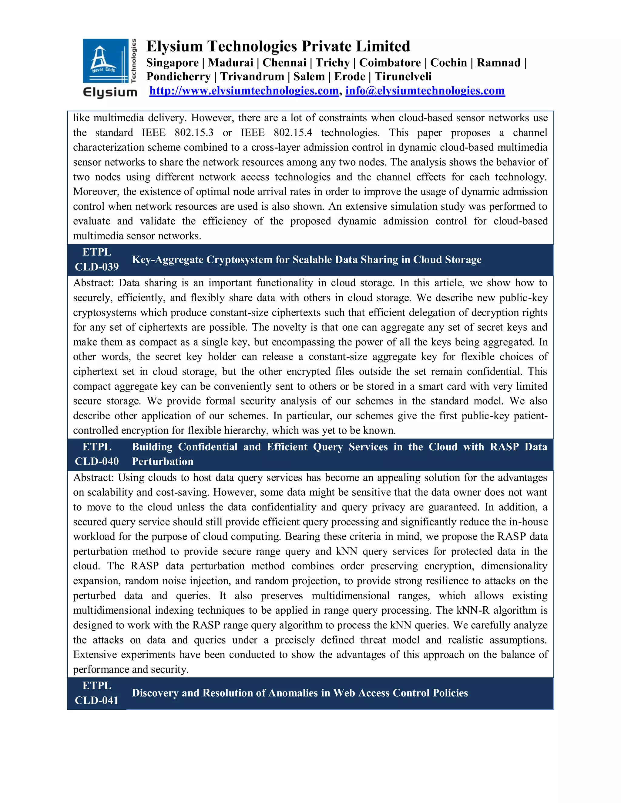 Elysium Technologies Private Limited
Singapore | Madurai | Chennai | Trichy | Coimbatore | Cochin | Ramnad |
Pondicherry | Trivandrum | Salem | Erode | Tirunelveli
http://www.elysiumtechnologies.com, info@elysiumtechnologies.com
like multimedia delivery. However, there are a lot of constraints when cloud-based sensor networks use
the standard IEEE 802.15.3 or IEEE 802.15.4 technologies. This paper proposes a channel
characterization scheme combined to a cross-layer admission control in dynamic cloud-based multimedia
sensor networks to share the network resources among any two nodes. The analysis shows the behavior of
two nodes using different network access technologies and the channel effects for each technology.
Moreover, the existence of optimal node arrival rates in order to improve the usage of dynamic admission
control when network resources are used is also shown. An extensive simulation study was performed to
evaluate and validate the efficiency of the proposed dynamic admission control for cloud-based
multimedia sensor networks.
ETPL
CLD-039
Key-Aggregate Cryptosystem for Scalable Data Sharing in Cloud Storage
Abstract: Data sharing is an important functionality in cloud storage. In this article, we show how to
securely, efficiently, and flexibly share data with others in cloud storage. We describe new public-key
cryptosystems which produce constant-size ciphertexts such that efficient delegation of decryption rights
for any set of ciphertexts are possible. The novelty is that one can aggregate any set of secret keys and
make them as compact as a single key, but encompassing the power of all the keys being aggregated. In
other words, the secret key holder can release a constant-size aggregate key for flexible choices of
ciphertext set in cloud storage, but the other encrypted files outside the set remain confidential. This
compact aggregate key can be conveniently sent to others or be stored in a smart card with very limited
secure storage. We provide formal security analysis of our schemes in the standard model. We also
describe other application of our schemes. In particular, our schemes give the first public-key patient-
controlled encryption for flexible hierarchy, which was yet to be known.
ETPL
CLD-040
Building Confidential and Efficient Query Services in the Cloud with RASP Data
Perturbation
Abstract: Using clouds to host data query services has become an appealing solution for the advantages
on scalability and cost-saving. However, some data might be sensitive that the data owner does not want
to move to the cloud unless the data confidentiality and query privacy are guaranteed. In addition, a
secured query service should still provide efficient query processing and significantly reduce the in-house
workload for the purpose of cloud computing. Bearing these criteria in mind, we propose the RASP data
perturbation method to provide secure range query and kNN query services for protected data in the
cloud. The RASP data perturbation method combines order preserving encryption, dimensionality
expansion, random noise injection, and random projection, to provide strong resilience to attacks on the
perturbed data and queries. It also preserves multidimensional ranges, which allows existing
multidimensional indexing techniques to be applied in range query processing. The kNN-R algorithm is
designed to work with the RASP range query algorithm to process the kNN queries. We carefully analyze
the attacks on data and queries under a precisely defined threat model and realistic assumptions.
Extensive experiments have been conducted to show the advantages of this approach on the balance of
performance and security.
ETPL
CLD-041
Discovery and Resolution of Anomalies in Web Access Control Policies
 