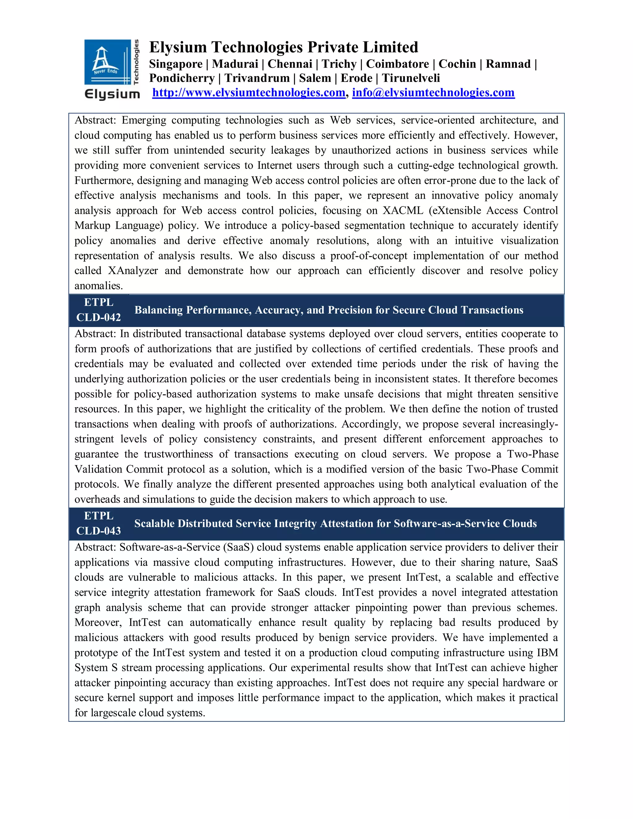 Elysium Technologies Private Limited
Singapore | Madurai | Chennai | Trichy | Coimbatore | Cochin | Ramnad |
Pondicherry | Trivandrum | Salem | Erode | Tirunelveli
http://www.elysiumtechnologies.com, info@elysiumtechnologies.com
Abstract: Emerging computing technologies such as Web services, service-oriented architecture, and
cloud computing has enabled us to perform business services more efficiently and effectively. However,
we still suffer from unintended security leakages by unauthorized actions in business services while
providing more convenient services to Internet users through such a cutting-edge technological growth.
Furthermore, designing and managing Web access control policies are often error-prone due to the lack of
effective analysis mechanisms and tools. In this paper, we represent an innovative policy anomaly
analysis approach for Web access control policies, focusing on XACML (eXtensible Access Control
Markup Language) policy. We introduce a policy-based segmentation technique to accurately identify
policy anomalies and derive effective anomaly resolutions, along with an intuitive visualization
representation of analysis results. We also discuss a proof-of-concept implementation of our method
called XAnalyzer and demonstrate how our approach can efficiently discover and resolve policy
anomalies.
ETPL
CLD-042
Balancing Performance, Accuracy, and Precision for Secure Cloud Transactions
Abstract: In distributed transactional database systems deployed over cloud servers, entities cooperate to
form proofs of authorizations that are justified by collections of certified credentials. These proofs and
credentials may be evaluated and collected over extended time periods under the risk of having the
underlying authorization policies or the user credentials being in inconsistent states. It therefore becomes
possible for policy-based authorization systems to make unsafe decisions that might threaten sensitive
resources. In this paper, we highlight the criticality of the problem. We then define the notion of trusted
transactions when dealing with proofs of authorizations. Accordingly, we propose several increasingly-
stringent levels of policy consistency constraints, and present different enforcement approaches to
guarantee the trustworthiness of transactions executing on cloud servers. We propose a Two-Phase
Validation Commit protocol as a solution, which is a modified version of the basic Two-Phase Commit
protocols. We finally analyze the different presented approaches using both analytical evaluation of the
overheads and simulations to guide the decision makers to which approach to use.
ETPL
CLD-043
Scalable Distributed Service Integrity Attestation for Software-as-a-Service Clouds
Abstract: Software-as-a-Service (SaaS) cloud systems enable application service providers to deliver their
applications via massive cloud computing infrastructures. However, due to their sharing nature, SaaS
clouds are vulnerable to malicious attacks. In this paper, we present IntTest, a scalable and effective
service integrity attestation framework for SaaS clouds. IntTest provides a novel integrated attestation
graph analysis scheme that can provide stronger attacker pinpointing power than previous schemes.
Moreover, IntTest can automatically enhance result quality by replacing bad results produced by
malicious attackers with good results produced by benign service providers. We have implemented a
prototype of the IntTest system and tested it on a production cloud computing infrastructure using IBM
System S stream processing applications. Our experimental results show that IntTest can achieve higher
attacker pinpointing accuracy than existing approaches. IntTest does not require any special hardware or
secure kernel support and imposes little performance impact to the application, which makes it practical
for largescale cloud systems.
 