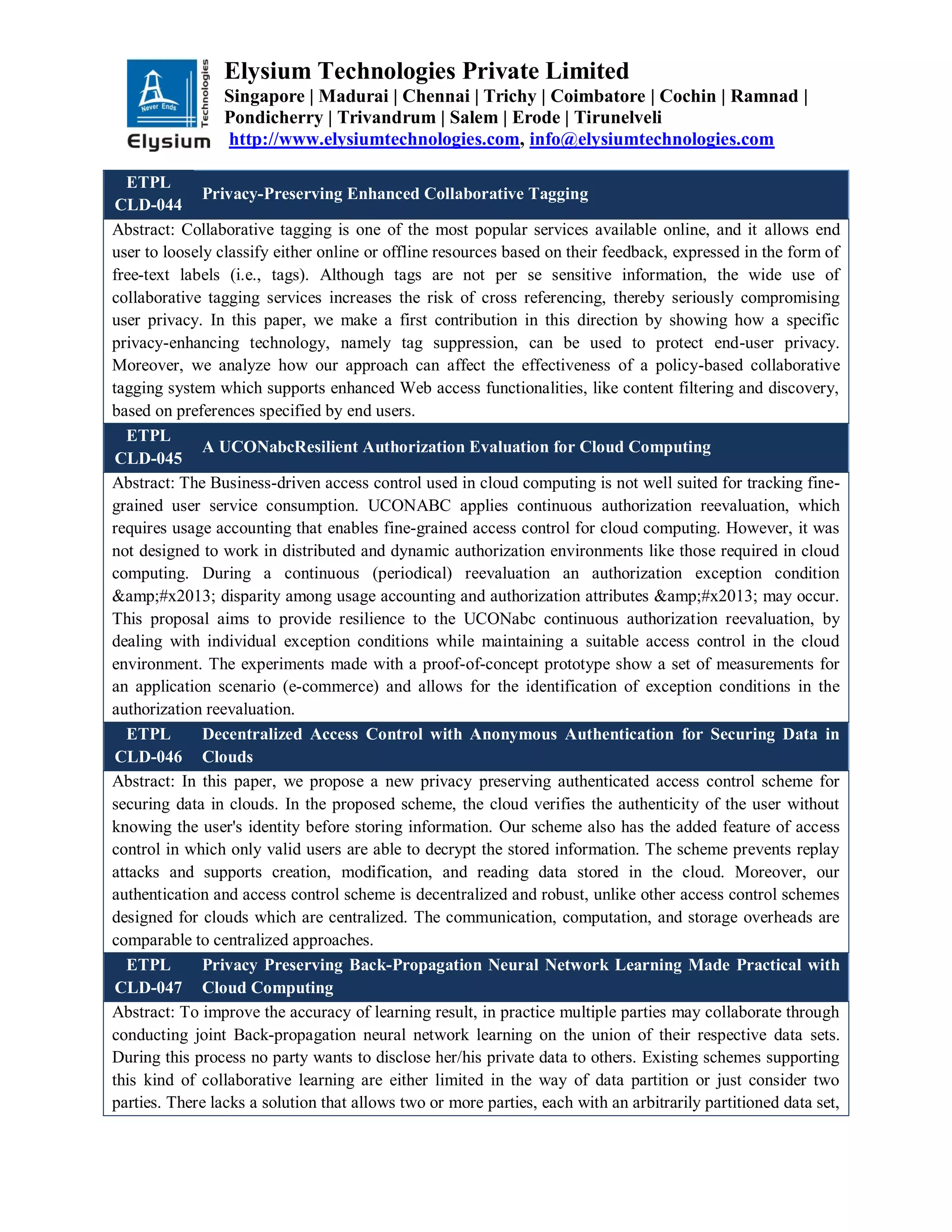 Elysium Technologies Private Limited
Singapore | Madurai | Chennai | Trichy | Coimbatore | Cochin | Ramnad |
Pondicherry | Trivandrum | Salem | Erode | Tirunelveli
http://www.elysiumtechnologies.com, info@elysiumtechnologies.com
ETPL
CLD-044
Privacy-Preserving Enhanced Collaborative Tagging
Abstract: Collaborative tagging is one of the most popular services available online, and it allows end
user to loosely classify either online or offline resources based on their feedback, expressed in the form of
free-text labels (i.e., tags). Although tags are not per se sensitive information, the wide use of
collaborative tagging services increases the risk of cross referencing, thereby seriously compromising
user privacy. In this paper, we make a first contribution in this direction by showing how a specific
privacy-enhancing technology, namely tag suppression, can be used to protect end-user privacy.
Moreover, we analyze how our approach can affect the effectiveness of a policy-based collaborative
tagging system which supports enhanced Web access functionalities, like content filtering and discovery,
based on preferences specified by end users.
ETPL
CLD-045
A UCONabcResilient Authorization Evaluation for Cloud Computing
Abstract: The Business-driven access control used in cloud computing is not well suited for tracking fine-
grained user service consumption. UCONABC applies continuous authorization reevaluation, which
requires usage accounting that enables fine-grained access control for cloud computing. However, it was
not designed to work in distributed and dynamic authorization environments like those required in cloud
computing. During a continuous (periodical) reevaluation an authorization exception condition
&amp;#x2013; disparity among usage accounting and authorization attributes &amp;#x2013; may occur.
This proposal aims to provide resilience to the UCONabc continuous authorization reevaluation, by
dealing with individual exception conditions while maintaining a suitable access control in the cloud
environment. The experiments made with a proof-of-concept prototype show a set of measurements for
an application scenario (e-commerce) and allows for the identification of exception conditions in the
authorization reevaluation.
ETPL
CLD-046
Decentralized Access Control with Anonymous Authentication for Securing Data in
Clouds
Abstract: In this paper, we propose a new privacy preserving authenticated access control scheme for
securing data in clouds. In the proposed scheme, the cloud verifies the authenticity of the user without
knowing the user's identity before storing information. Our scheme also has the added feature of access
control in which only valid users are able to decrypt the stored information. The scheme prevents replay
attacks and supports creation, modification, and reading data stored in the cloud. Moreover, our
authentication and access control scheme is decentralized and robust, unlike other access control schemes
designed for clouds which are centralized. The communication, computation, and storage overheads are
comparable to centralized approaches.
ETPL
CLD-047
Privacy Preserving Back-Propagation Neural Network Learning Made Practical with
Cloud Computing
Abstract: To improve the accuracy of learning result, in practice multiple parties may collaborate through
conducting joint Back-propagation neural network learning on the union of their respective data sets.
During this process no party wants to disclose her/his private data to others. Existing schemes supporting
this kind of collaborative learning are either limited in the way of data partition or just consider two
parties. There lacks a solution that allows two or more parties, each with an arbitrarily partitioned data set,
 