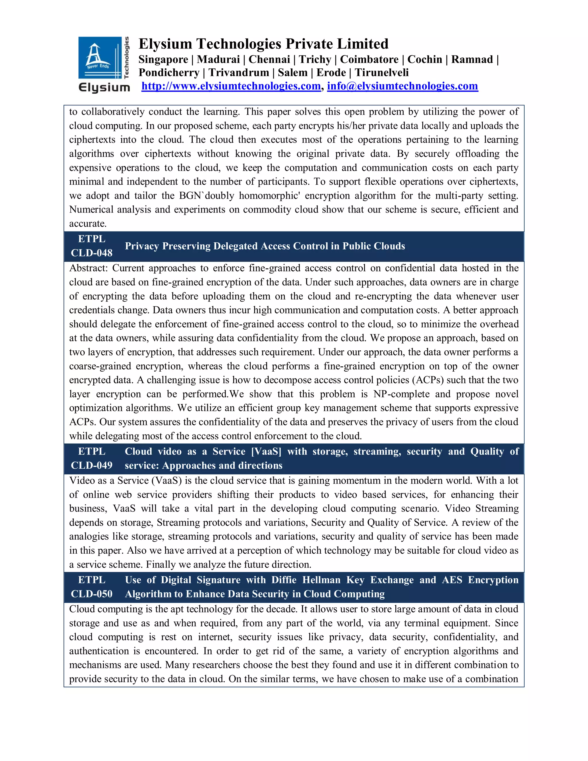 Elysium Technologies Private Limited
Singapore | Madurai | Chennai | Trichy | Coimbatore | Cochin | Ramnad |
Pondicherry | Trivandrum | Salem | Erode | Tirunelveli
http://www.elysiumtechnologies.com, info@elysiumtechnologies.com
to collaboratively conduct the learning. This paper solves this open problem by utilizing the power of
cloud computing. In our proposed scheme, each party encrypts his/her private data locally and uploads the
ciphertexts into the cloud. The cloud then executes most of the operations pertaining to the learning
algorithms over ciphertexts without knowing the original private data. By securely offloading the
expensive operations to the cloud, we keep the computation and communication costs on each party
minimal and independent to the number of participants. To support flexible operations over ciphertexts,
we adopt and tailor the BGN`doubly homomorphic' encryption algorithm for the multi-party setting.
Numerical analysis and experiments on commodity cloud show that our scheme is secure, efficient and
accurate.
ETPL
CLD-048
Privacy Preserving Delegated Access Control in Public Clouds
Abstract: Current approaches to enforce fine-grained access control on confidential data hosted in the
cloud are based on fine-grained encryption of the data. Under such approaches, data owners are in charge
of encrypting the data before uploading them on the cloud and re-encrypting the data whenever user
credentials change. Data owners thus incur high communication and computation costs. A better approach
should delegate the enforcement of fine-grained access control to the cloud, so to minimize the overhead
at the data owners, while assuring data confidentiality from the cloud. We propose an approach, based on
two layers of encryption, that addresses such requirement. Under our approach, the data owner performs a
coarse-grained encryption, whereas the cloud performs a fine-grained encryption on top of the owner
encrypted data. A challenging issue is how to decompose access control policies (ACPs) such that the two
layer encryption can be performed.We show that this problem is NP-complete and propose novel
optimization algorithms. We utilize an efficient group key management scheme that supports expressive
ACPs. Our system assures the confidentiality of the data and preserves the privacy of users from the cloud
while delegating most of the access control enforcement to the cloud.
ETPL
CLD-049
Cloud video as a Service [VaaS] with storage, streaming, security and Quality of
service: Approaches and directions
Video as a Service (VaaS) is the cloud service that is gaining momentum in the modern world. With a lot
of online web service providers shifting their products to video based services, for enhancing their
business, VaaS will take a vital part in the developing cloud computing scenario. Video Streaming
depends on storage, Streaming protocols and variations, Security and Quality of Service. A review of the
analogies like storage, streaming protocols and variations, security and quality of service has been made
in this paper. Also we have arrived at a perception of which technology may be suitable for cloud video as
a service scheme. Finally we analyze the future direction.
ETPL
CLD-050
Use of Digital Signature with Diffie Hellman Key Exchange and AES Encryption
Algorithm to Enhance Data Security in Cloud Computing
Cloud computing is the apt technology for the decade. It allows user to store large amount of data in cloud
storage and use as and when required, from any part of the world, via any terminal equipment. Since
cloud computing is rest on internet, security issues like privacy, data security, confidentiality, and
authentication is encountered. In order to get rid of the same, a variety of encryption algorithms and
mechanisms are used. Many researchers choose the best they found and use it in different combination to
provide security to the data in cloud. On the similar terms, we have chosen to make use of a combination
 
