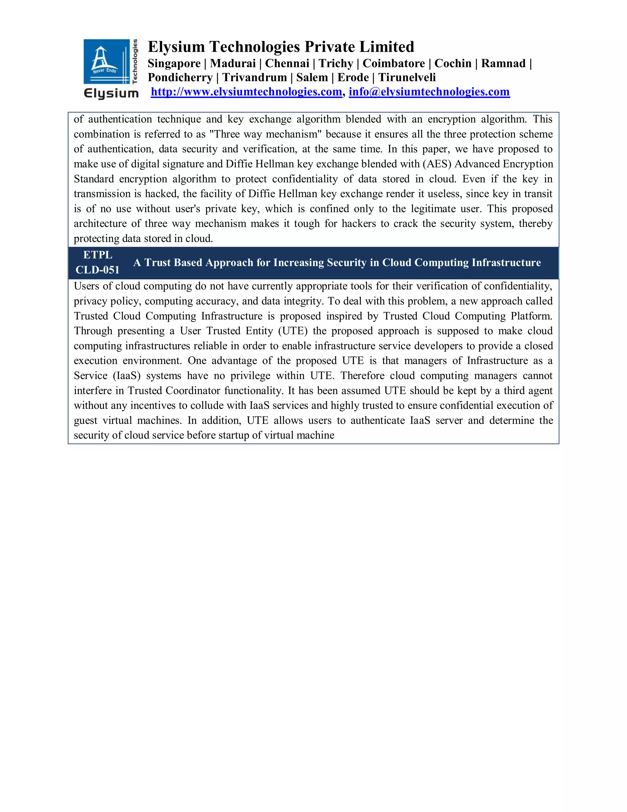 Elysium Technologies Private Limited
Singapore | Madurai | Chennai | Trichy | Coimbatore | Cochin | Ramnad |
Pondicherry | Trivandrum | Salem | Erode | Tirunelveli
http://www.elysiumtechnologies.com, info@elysiumtechnologies.com
of authentication technique and key exchange algorithm blended with an encryption algorithm. This
combination is referred to as "Three way mechanism" because it ensures all the three protection scheme
of authentication, data security and verification, at the same time. In this paper, we have proposed to
make use of digital signature and Diffie Hellman key exchange blended with (AES) Advanced Encryption
Standard encryption algorithm to protect confidentiality of data stored in cloud. Even if the key in
transmission is hacked, the facility of Diffie Hellman key exchange render it useless, since key in transit
is of no use without user's private key, which is confined only to the legitimate user. This proposed
architecture of three way mechanism makes it tough for hackers to crack the security system, thereby
protecting data stored in cloud.
ETPL
CLD-051
A Trust Based Approach for Increasing Security in Cloud Computing Infrastructure
Users of cloud computing do not have currently appropriate tools for their verification of confidentiality,
privacy policy, computing accuracy, and data integrity. To deal with this problem, a new approach called
Trusted Cloud Computing Infrastructure is proposed inspired by Trusted Cloud Computing Platform.
Through presenting a User Trusted Entity (UTE) the proposed approach is supposed to make cloud
computing infrastructures reliable in order to enable infrastructure service developers to provide a closed
execution environment. One advantage of the proposed UTE is that managers of Infrastructure as a
Service (IaaS) systems have no privilege within UTE. Therefore cloud computing managers cannot
interfere in Trusted Coordinator functionality. It has been assumed UTE should be kept by a third agent
without any incentives to collude with IaaS services and highly trusted to ensure confidential execution of
guest virtual machines. In addition, UTE allows users to authenticate IaaS server and determine the
security of cloud service before startup of virtual machine
 