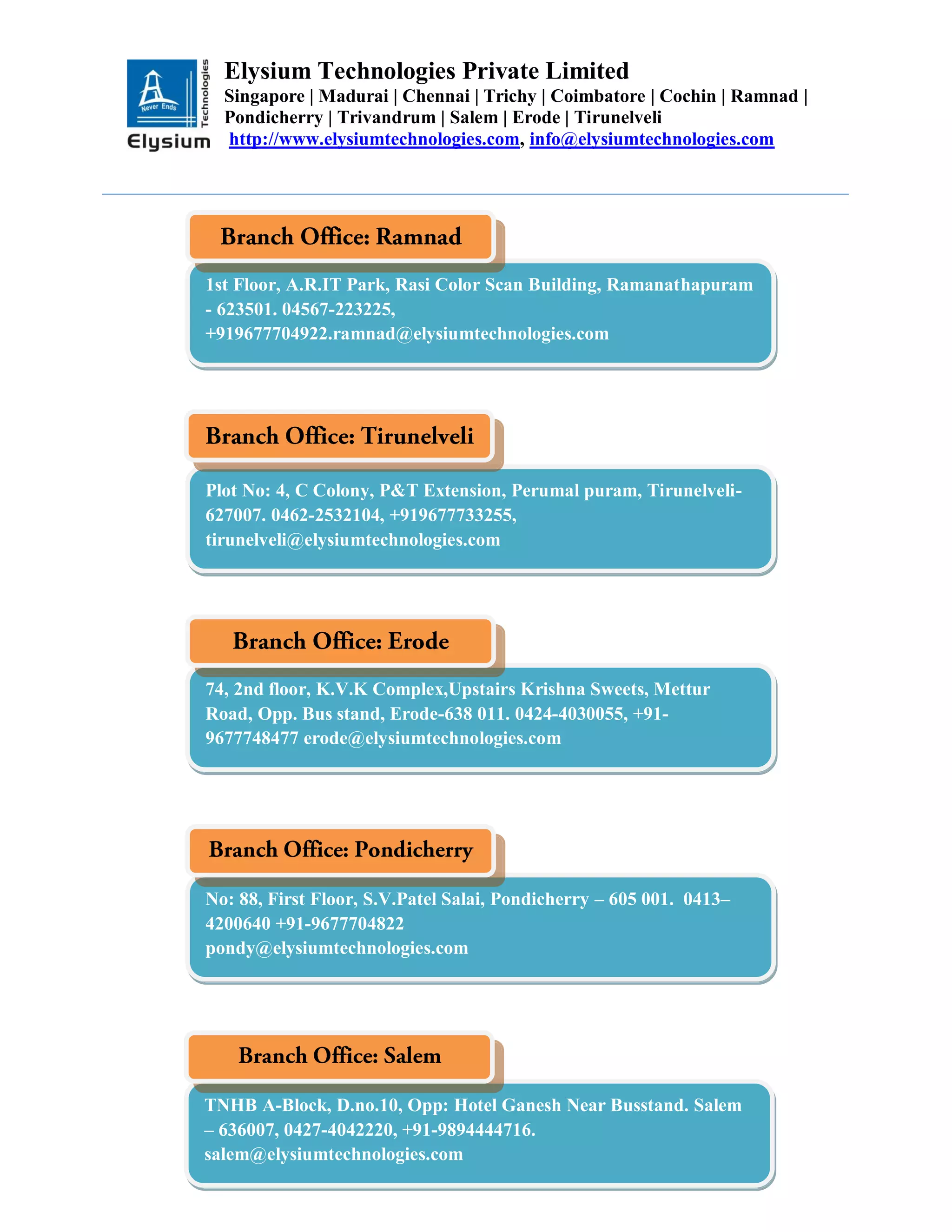 Elysium Technologies Private Limited
Singapore | Madurai | Chennai | Trichy | Coimbatore | Cochin | Ramnad |
Pondicherry | Trivandrum | Salem | Erode | Tirunelveli
http://www.elysiumtechnologies.com, info@elysiumtechnologies.com
Plot No: 4, C Colony, P&T Extension, Perumal puram, Tirunelveli-
627007. 0462-2532104, +919677733255,
tirunelveli@elysiumtechnologies.com
1st Floor, A.R.IT Park, Rasi Color Scan Building, Ramanathapuram
- 623501. 04567-223225,
+919677704922.ramnad@elysiumtechnologies.com
74, 2nd floor, K.V.K Complex,Upstairs Krishna Sweets, Mettur
Road, Opp. Bus stand, Erode-638 011. 0424-4030055, +91-
9677748477 erode@elysiumtechnologies.com
No: 88, First Floor, S.V.Patel Salai, Pondicherry – 605 001. 0413–
4200640 +91-9677704822
pondy@elysiumtechnologies.com
TNHB A-Block, D.no.10, Opp: Hotel Ganesh Near Busstand. Salem
– 636007, 0427-4042220, +91-9894444716.
salem@elysiumtechnologies.com
 