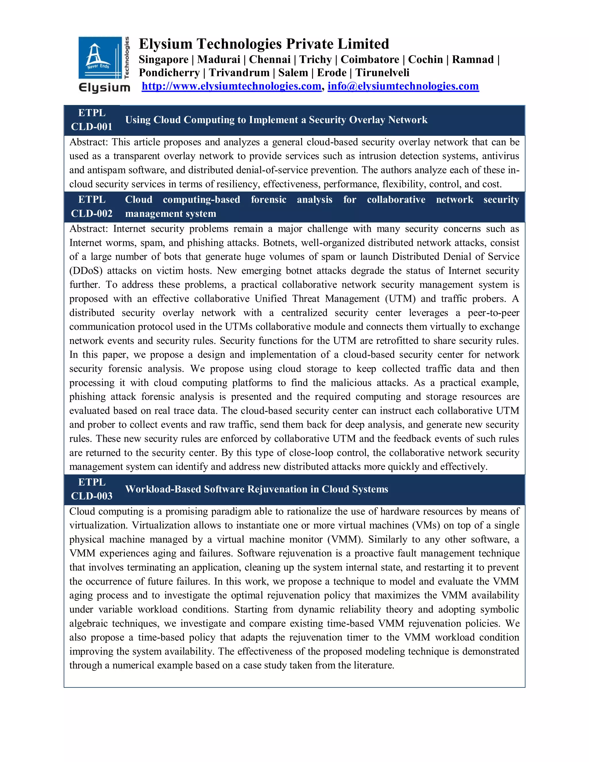 Elysium Technologies Private Limited
Singapore | Madurai | Chennai | Trichy | Coimbatore | Cochin | Ramnad |
Pondicherry | Trivandrum | Salem | Erode | Tirunelveli
http://www.elysiumtechnologies.com, info@elysiumtechnologies.com
ETPL
CLD-001
Using Cloud Computing to Implement a Security Overlay Network
Abstract: This article proposes and analyzes a general cloud-based security overlay network that can be
used as a transparent overlay network to provide services such as intrusion detection systems, antivirus
and antispam software, and distributed denial-of-service prevention. The authors analyze each of these in-
cloud security services in terms of resiliency, effectiveness, performance, flexibility, control, and cost.
ETPL
CLD-002
Cloud computing-based forensic analysis for collaborative network security
management system
Abstract: Internet security problems remain a major challenge with many security concerns such as
Internet worms, spam, and phishing attacks. Botnets, well-organized distributed network attacks, consist
of a large number of bots that generate huge volumes of spam or launch Distributed Denial of Service
(DDoS) attacks on victim hosts. New emerging botnet attacks degrade the status of Internet security
further. To address these problems, a practical collaborative network security management system is
proposed with an effective collaborative Unified Threat Management (UTM) and traffic probers. A
distributed security overlay network with a centralized security center leverages a peer-to-peer
communication protocol used in the UTMs collaborative module and connects them virtually to exchange
network events and security rules. Security functions for the UTM are retrofitted to share security rules.
In this paper, we propose a design and implementation of a cloud-based security center for network
security forensic analysis. We propose using cloud storage to keep collected traffic data and then
processing it with cloud computing platforms to find the malicious attacks. As a practical example,
phishing attack forensic analysis is presented and the required computing and storage resources are
evaluated based on real trace data. The cloud-based security center can instruct each collaborative UTM
and prober to collect events and raw traffic, send them back for deep analysis, and generate new security
rules. These new security rules are enforced by collaborative UTM and the feedback events of such rules
are returned to the security center. By this type of close-loop control, the collaborative network security
management system can identify and address new distributed attacks more quickly and effectively.
ETPL
CLD-003
Workload-Based Software Rejuvenation in Cloud Systems
Cloud computing is a promising paradigm able to rationalize the use of hardware resources by means of
virtualization. Virtualization allows to instantiate one or more virtual machines (VMs) on top of a single
physical machine managed by a virtual machine monitor (VMM). Similarly to any other software, a
VMM experiences aging and failures. Software rejuvenation is a proactive fault management technique
that involves terminating an application, cleaning up the system internal state, and restarting it to prevent
the occurrence of future failures. In this work, we propose a technique to model and evaluate the VMM
aging process and to investigate the optimal rejuvenation policy that maximizes the VMM availability
under variable workload conditions. Starting from dynamic reliability theory and adopting symbolic
algebraic techniques, we investigate and compare existing time-based VMM rejuvenation policies. We
also propose a time-based policy that adapts the rejuvenation timer to the VMM workload condition
improving the system availability. The effectiveness of the proposed modeling technique is demonstrated
through a numerical example based on a case study taken from the literature.
 