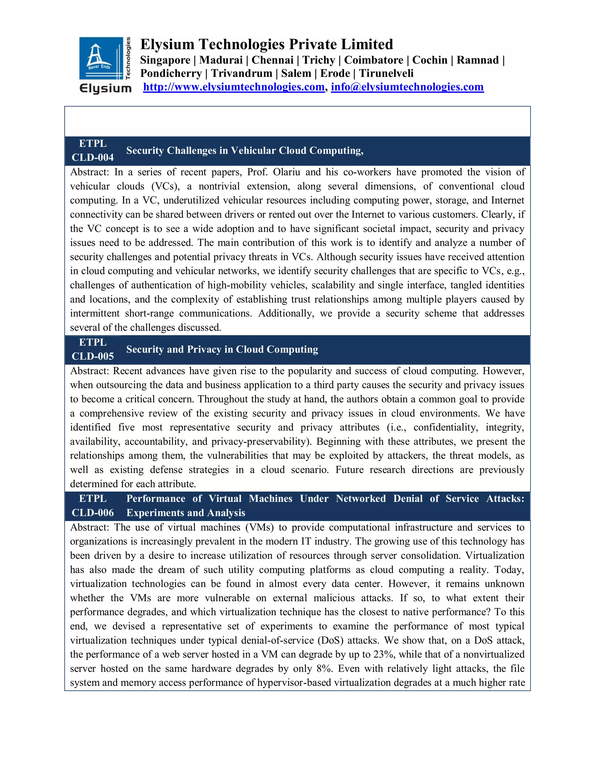Elysium Technologies Private Limited
Singapore | Madurai | Chennai | Trichy | Coimbatore | Cochin | Ramnad |
Pondicherry | Trivandrum | Salem | Erode | Tirunelveli
http://www.elysiumtechnologies.com, info@elysiumtechnologies.com
ETPL
CLD-004
Security Challenges in Vehicular Cloud Computing,
Abstract: In a series of recent papers, Prof. Olariu and his co-workers have promoted the vision of
vehicular clouds (VCs), a nontrivial extension, along several dimensions, of conventional cloud
computing. In a VC, underutilized vehicular resources including computing power, storage, and Internet
connectivity can be shared between drivers or rented out over the Internet to various customers. Clearly, if
the VC concept is to see a wide adoption and to have significant societal impact, security and privacy
issues need to be addressed. The main contribution of this work is to identify and analyze a number of
security challenges and potential privacy threats in VCs. Although security issues have received attention
in cloud computing and vehicular networks, we identify security challenges that are specific to VCs, e.g.,
challenges of authentication of high-mobility vehicles, scalability and single interface, tangled identities
and locations, and the complexity of establishing trust relationships among multiple players caused by
intermittent short-range communications. Additionally, we provide a security scheme that addresses
several of the challenges discussed.
ETPL
CLD-005
Security and Privacy in Cloud Computing
Abstract: Recent advances have given rise to the popularity and success of cloud computing. However,
when outsourcing the data and business application to a third party causes the security and privacy issues
to become a critical concern. Throughout the study at hand, the authors obtain a common goal to provide
a comprehensive review of the existing security and privacy issues in cloud environments. We have
identified five most representative security and privacy attributes (i.e., confidentiality, integrity,
availability, accountability, and privacy-preservability). Beginning with these attributes, we present the
relationships among them, the vulnerabilities that may be exploited by attackers, the threat models, as
well as existing defense strategies in a cloud scenario. Future research directions are previously
determined for each attribute.
ETPL
CLD-006
Performance of Virtual Machines Under Networked Denial of Service Attacks:
Experiments and Analysis
Abstract: The use of virtual machines (VMs) to provide computational infrastructure and services to
organizations is increasingly prevalent in the modern IT industry. The growing use of this technology has
been driven by a desire to increase utilization of resources through server consolidation. Virtualization
has also made the dream of such utility computing platforms as cloud computing a reality. Today,
virtualization technologies can be found in almost every data center. However, it remains unknown
whether the VMs are more vulnerable on external malicious attacks. If so, to what extent their
performance degrades, and which virtualization technique has the closest to native performance? To this
end, we devised a representative set of experiments to examine the performance of most typical
virtualization techniques under typical denial-of-service (DoS) attacks. We show that, on a DoS attack,
the performance of a web server hosted in a VM can degrade by up to 23%, while that of a nonvirtualized
server hosted on the same hardware degrades by only 8%. Even with relatively light attacks, the file
system and memory access performance of hypervisor-based virtualization degrades at a much higher rate
 