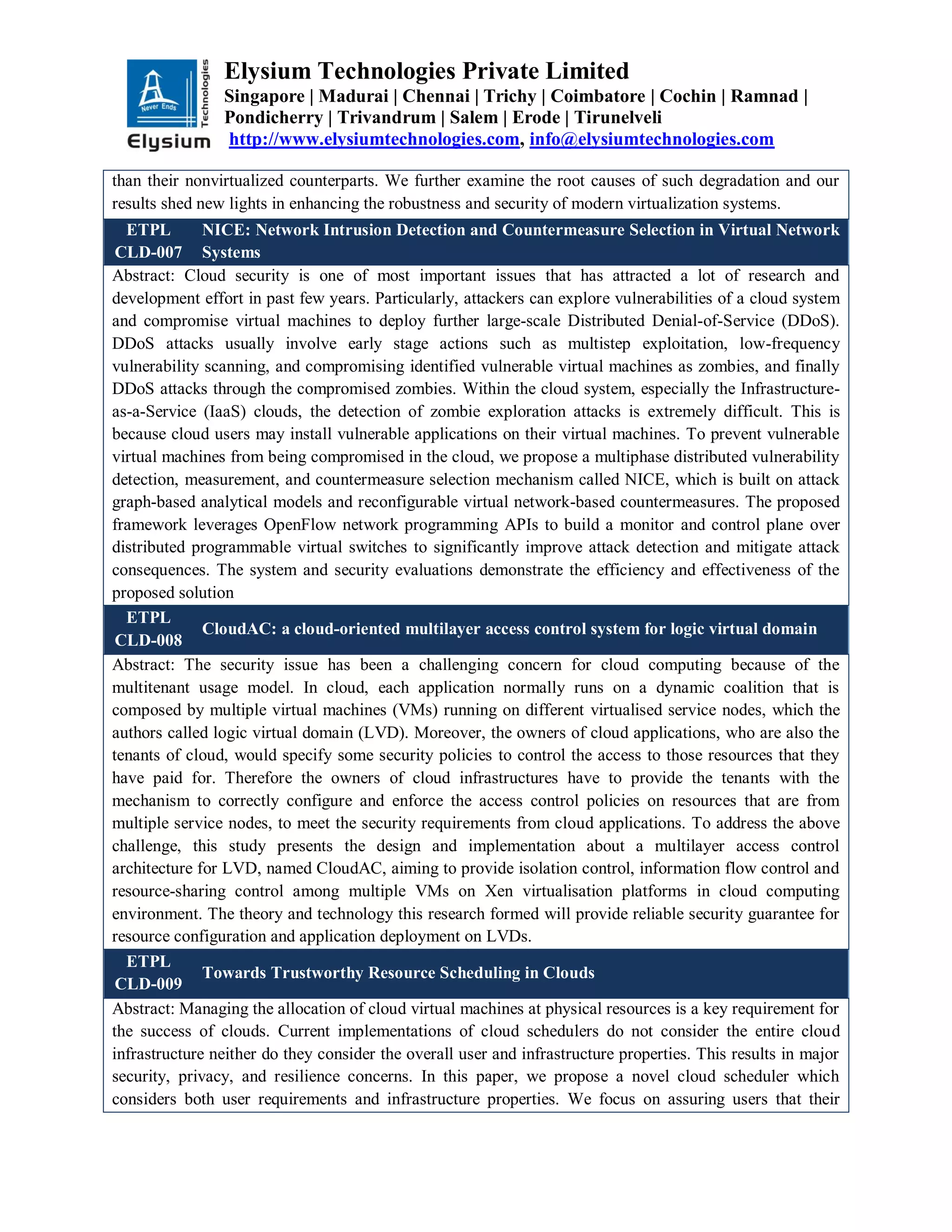 Elysium Technologies Private Limited
Singapore | Madurai | Chennai | Trichy | Coimbatore | Cochin | Ramnad |
Pondicherry | Trivandrum | Salem | Erode | Tirunelveli
http://www.elysiumtechnologies.com, info@elysiumtechnologies.com
than their nonvirtualized counterparts. We further examine the root causes of such degradation and our
results shed new lights in enhancing the robustness and security of modern virtualization systems.
ETPL
CLD-007
NICE: Network Intrusion Detection and Countermeasure Selection in Virtual Network
Systems
Abstract: Cloud security is one of most important issues that has attracted a lot of research and
development effort in past few years. Particularly, attackers can explore vulnerabilities of a cloud system
and compromise virtual machines to deploy further large-scale Distributed Denial-of-Service (DDoS).
DDoS attacks usually involve early stage actions such as multistep exploitation, low-frequency
vulnerability scanning, and compromising identified vulnerable virtual machines as zombies, and finally
DDoS attacks through the compromised zombies. Within the cloud system, especially the Infrastructure-
as-a-Service (IaaS) clouds, the detection of zombie exploration attacks is extremely difficult. This is
because cloud users may install vulnerable applications on their virtual machines. To prevent vulnerable
virtual machines from being compromised in the cloud, we propose a multiphase distributed vulnerability
detection, measurement, and countermeasure selection mechanism called NICE, which is built on attack
graph-based analytical models and reconfigurable virtual network-based countermeasures. The proposed
framework leverages OpenFlow network programming APIs to build a monitor and control plane over
distributed programmable virtual switches to significantly improve attack detection and mitigate attack
consequences. The system and security evaluations demonstrate the efficiency and effectiveness of the
proposed solution
ETPL
CLD-008
CloudAC: a cloud-oriented multilayer access control system for logic virtual domain
Abstract: The security issue has been a challenging concern for cloud computing because of the
multitenant usage model. In cloud, each application normally runs on a dynamic coalition that is
composed by multiple virtual machines (VMs) running on different virtualised service nodes, which the
authors called logic virtual domain (LVD). Moreover, the owners of cloud applications, who are also the
tenants of cloud, would specify some security policies to control the access to those resources that they
have paid for. Therefore the owners of cloud infrastructures have to provide the tenants with the
mechanism to correctly configure and enforce the access control policies on resources that are from
multiple service nodes, to meet the security requirements from cloud applications. To address the above
challenge, this study presents the design and implementation about a multilayer access control
architecture for LVD, named CloudAC, aiming to provide isolation control, information flow control and
resource-sharing control among multiple VMs on Xen virtualisation platforms in cloud computing
environment. The theory and technology this research formed will provide reliable security guarantee for
resource configuration and application deployment on LVDs.
ETPL
CLD-009
Towards Trustworthy Resource Scheduling in Clouds
Abstract: Managing the allocation of cloud virtual machines at physical resources is a key requirement for
the success of clouds. Current implementations of cloud schedulers do not consider the entire cloud
infrastructure neither do they consider the overall user and infrastructure properties. This results in major
security, privacy, and resilience concerns. In this paper, we propose a novel cloud scheduler which
considers both user requirements and infrastructure properties. We focus on assuring users that their
 