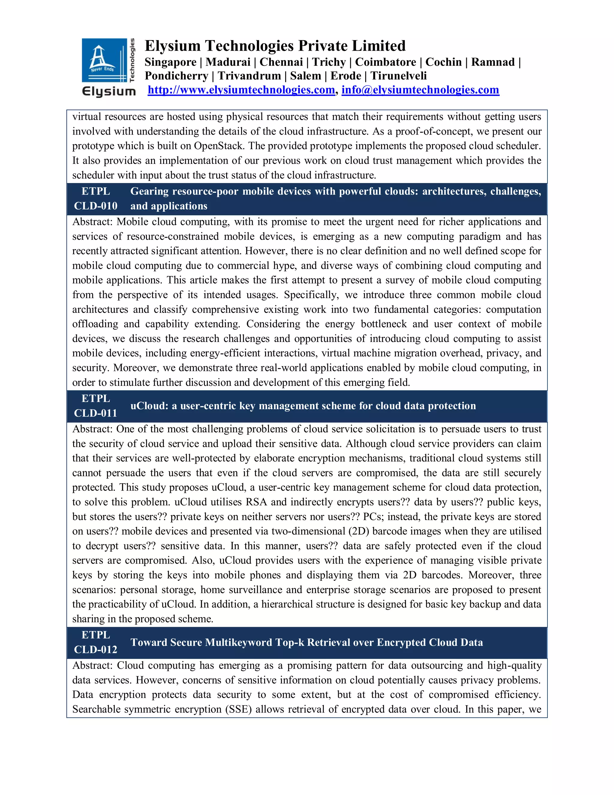Elysium Technologies Private Limited
Singapore | Madurai | Chennai | Trichy | Coimbatore | Cochin | Ramnad |
Pondicherry | Trivandrum | Salem | Erode | Tirunelveli
http://www.elysiumtechnologies.com, info@elysiumtechnologies.com
virtual resources are hosted using physical resources that match their requirements without getting users
involved with understanding the details of the cloud infrastructure. As a proof-of-concept, we present our
prototype which is built on OpenStack. The provided prototype implements the proposed cloud scheduler.
It also provides an implementation of our previous work on cloud trust management which provides the
scheduler with input about the trust status of the cloud infrastructure.
ETPL
CLD-010
Gearing resource-poor mobile devices with powerful clouds: architectures, challenges,
and applications
Abstract: Mobile cloud computing, with its promise to meet the urgent need for richer applications and
services of resource-constrained mobile devices, is emerging as a new computing paradigm and has
recently attracted significant attention. However, there is no clear definition and no well defined scope for
mobile cloud computing due to commercial hype, and diverse ways of combining cloud computing and
mobile applications. This article makes the first attempt to present a survey of mobile cloud computing
from the perspective of its intended usages. Specifically, we introduce three common mobile cloud
architectures and classify comprehensive existing work into two fundamental categories: computation
offloading and capability extending. Considering the energy bottleneck and user context of mobile
devices, we discuss the research challenges and opportunities of introducing cloud computing to assist
mobile devices, including energy-efficient interactions, virtual machine migration overhead, privacy, and
security. Moreover, we demonstrate three real-world applications enabled by mobile cloud computing, in
order to stimulate further discussion and development of this emerging field.
ETPL
CLD-011
uCloud: a user-centric key management scheme for cloud data protection
Abstract: One of the most challenging problems of cloud service solicitation is to persuade users to trust
the security of cloud service and upload their sensitive data. Although cloud service providers can claim
that their services are well-protected by elaborate encryption mechanisms, traditional cloud systems still
cannot persuade the users that even if the cloud servers are compromised, the data are still securely
protected. This study proposes uCloud, a user-centric key management scheme for cloud data protection,
to solve this problem. uCloud utilises RSA and indirectly encrypts users?? data by users?? public keys,
but stores the users?? private keys on neither servers nor users?? PCs; instead, the private keys are stored
on users?? mobile devices and presented via two-dimensional (2D) barcode images when they are utilised
to decrypt users?? sensitive data. In this manner, users?? data are safely protected even if the cloud
servers are compromised. Also, uCloud provides users with the experience of managing visible private
keys by storing the keys into mobile phones and displaying them via 2D barcodes. Moreover, three
scenarios: personal storage, home surveillance and enterprise storage scenarios are proposed to present
the practicability of uCloud. In addition, a hierarchical structure is designed for basic key backup and data
sharing in the proposed scheme.
ETPL
CLD-012
Toward Secure Multikeyword Top-k Retrieval over Encrypted Cloud Data
Abstract: Cloud computing has emerging as a promising pattern for data outsourcing and high-quality
data services. However, concerns of sensitive information on cloud potentially causes privacy problems.
Data encryption protects data security to some extent, but at the cost of compromised efficiency.
Searchable symmetric encryption (SSE) allows retrieval of encrypted data over cloud. In this paper, we
 