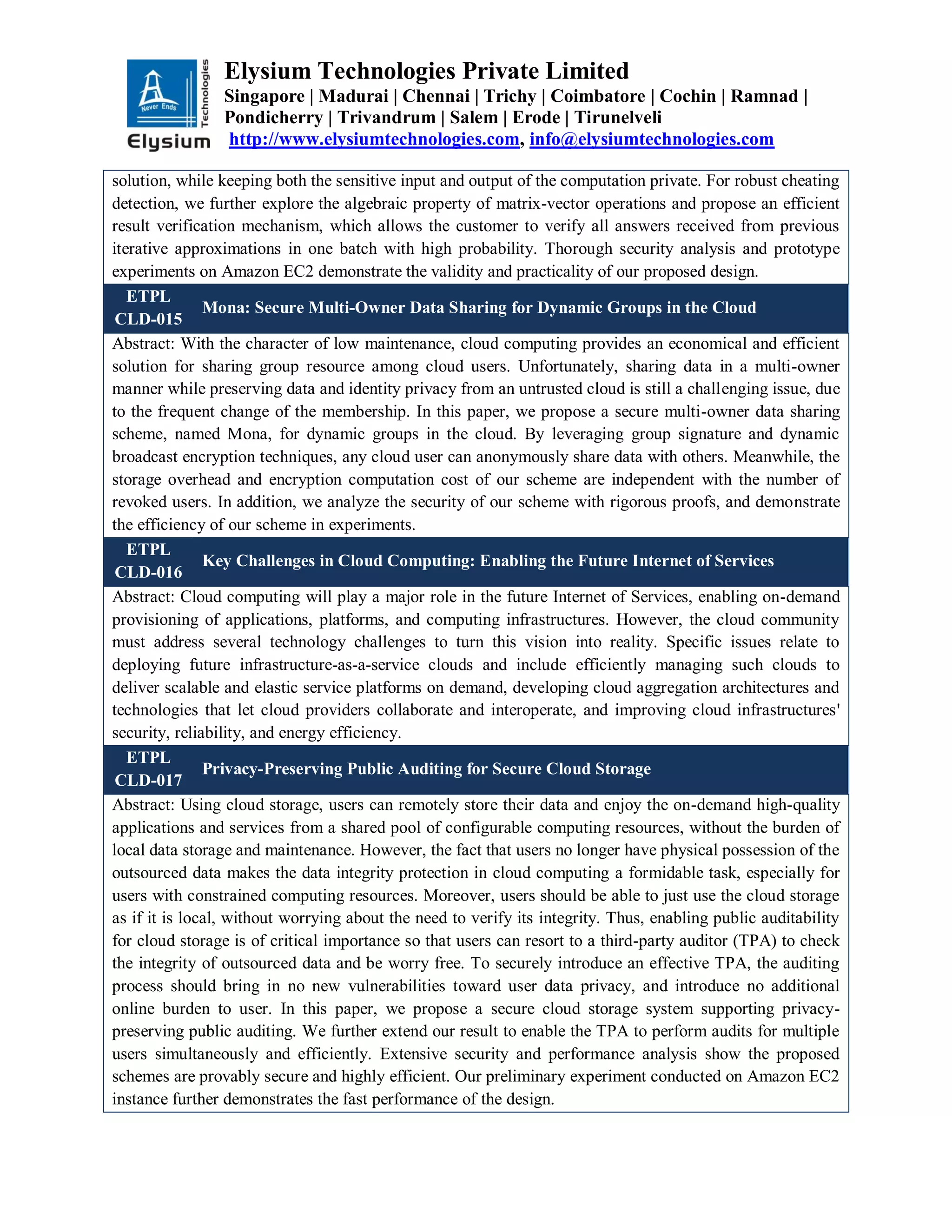 Elysium Technologies Private Limited
Singapore | Madurai | Chennai | Trichy | Coimbatore | Cochin | Ramnad |
Pondicherry | Trivandrum | Salem | Erode | Tirunelveli
http://www.elysiumtechnologies.com, info@elysiumtechnologies.com
solution, while keeping both the sensitive input and output of the computation private. For robust cheating
detection, we further explore the algebraic property of matrix-vector operations and propose an efficient
result verification mechanism, which allows the customer to verify all answers received from previous
iterative approximations in one batch with high probability. Thorough security analysis and prototype
experiments on Amazon EC2 demonstrate the validity and practicality of our proposed design.
ETPL
CLD-015
Mona: Secure Multi-Owner Data Sharing for Dynamic Groups in the Cloud
Abstract: With the character of low maintenance, cloud computing provides an economical and efficient
solution for sharing group resource among cloud users. Unfortunately, sharing data in a multi-owner
manner while preserving data and identity privacy from an untrusted cloud is still a challenging issue, due
to the frequent change of the membership. In this paper, we propose a secure multi-owner data sharing
scheme, named Mona, for dynamic groups in the cloud. By leveraging group signature and dynamic
broadcast encryption techniques, any cloud user can anonymously share data with others. Meanwhile, the
storage overhead and encryption computation cost of our scheme are independent with the number of
revoked users. In addition, we analyze the security of our scheme with rigorous proofs, and demonstrate
the efficiency of our scheme in experiments.
ETPL
CLD-016
Key Challenges in Cloud Computing: Enabling the Future Internet of Services
Abstract: Cloud computing will play a major role in the future Internet of Services, enabling on-demand
provisioning of applications, platforms, and computing infrastructures. However, the cloud community
must address several technology challenges to turn this vision into reality. Specific issues relate to
deploying future infrastructure-as-a-service clouds and include efficiently managing such clouds to
deliver scalable and elastic service platforms on demand, developing cloud aggregation architectures and
technologies that let cloud providers collaborate and interoperate, and improving cloud infrastructures'
security, reliability, and energy efficiency.
ETPL
CLD-017
Privacy-Preserving Public Auditing for Secure Cloud Storage
Abstract: Using cloud storage, users can remotely store their data and enjoy the on-demand high-quality
applications and services from a shared pool of configurable computing resources, without the burden of
local data storage and maintenance. However, the fact that users no longer have physical possession of the
outsourced data makes the data integrity protection in cloud computing a formidable task, especially for
users with constrained computing resources. Moreover, users should be able to just use the cloud storage
as if it is local, without worrying about the need to verify its integrity. Thus, enabling public auditability
for cloud storage is of critical importance so that users can resort to a third-party auditor (TPA) to check
the integrity of outsourced data and be worry free. To securely introduce an effective TPA, the auditing
process should bring in no new vulnerabilities toward user data privacy, and introduce no additional
online burden to user. In this paper, we propose a secure cloud storage system supporting privacy-
preserving public auditing. We further extend our result to enable the TPA to perform audits for multiple
users simultaneously and efficiently. Extensive security and performance analysis show the proposed
schemes are provably secure and highly efficient. Our preliminary experiment conducted on Amazon EC2
instance further demonstrates the fast performance of the design.
 