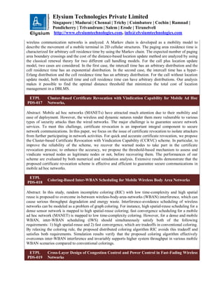 Elysium Technologies Private Limited
Singapore | Madurai | Chennai | Trichy | Coimbatore | Cochin | Ramnad |
Pondicherry | Trivandrum | Salem | Erode | Tirunelveli
http://www.elysiumtechnologies.com, info@elysiumtechnologies.com
wireless communication networks is analyzed. A Markov chain is developed as a mobility model to
describe the movement of a mobile terminal in 2D cellular structures. The paging area residence time is
characterized for arbitrary cell residence time by using the Markov chain. The expected number of paging
area boundary crossings and the cost of the distance-based location update method are analyzed by using
the classical renewal theory for two different call handling models. For the call plus location update
model, two cases are considered. In the first case, the intercall time has an arbitrary distribution and the
cell residence time has an exponential distribution. In the second case, the intercall time has a hyper-
Erlang distribution and the cell residence time has an arbitrary distribution. For the call without location
update model, both intercall time and cell residence time can have arbitrary distributions. Our analysis
makes it possible to find the optimal distance threshold that minimizes the total cost of location
management in a DBLMS.
ETPL
PDS-017
Cluster-Based Certificate Revocation with Vindication Capability for Mobile Ad Hoc
Networks,
Abstract: Mobile ad hoc networks (MANETs) have attracted much attention due to their mobility and
ease of deployment. However, the wireless and dynamic natures render them more vulnerable to various
types of security attacks than the wired networks. The major challenge is to guarantee secure network
services. To meet this challenge, certificate revocation is an important integral component to secure
network communications. In this paper, we focus on the issue of certificate revocation to isolate attackers
from further participating in network activities. For quick and accurate certificate revocation, we propose
the Cluster-based Certificate Revocation with Vindication Capability (CCRVC) scheme. In particular, to
improve the reliability of the scheme, we recover the warned nodes to take part in the certificate
revocation process; to enhance the accuracy, we propose the threshold-based mechanism to assess and
vindicate warned nodes as legitimate nodes or not, before recovering them. The performances of our
scheme are evaluated by both numerical and simulation analysis. Extensive results demonstrate that the
proposed certificate revocation scheme is effective and efficient to guarantee secure communications in
mobile ad hoc networks.
ETPL
PDS-018
Coloring-Based Inter-WBAN Scheduling for Mobile Wireless Body Area Networks
Abstract: In this study, random incomplete coloring (RIC) with low time-complexity and high spatial
reuse is proposed to overcome in-between wireless-body-area-networks (WBAN) interference, which can
cause serious throughput degradation and energy waste. Interference-avoidance scheduling of wireless
networks can be modeled as a problem of graph coloring. For instance, high spatial-reuse scheduling for a
dense sensor network is mapped to high spatial-reuse coloring; fast convergence scheduling for a mobile
ad hoc network (MANET) is mapped to low time-complexity coloring. However, for a dense and mobile
WBAN, inter-WBAN scheduling (IWS) should simultaneously satisfy both of the following
requirements: 1) high spatial-reuse and 2) fast convergence, which are tradeoffs in conventional coloring.
By relaxing the coloring rule, the proposed distributed coloring algorithm RIC avoids this tradeoff and
satisfies both requirements. Simulation results verify that the proposed coloring algorithm effectively
overcomes inter-WBAN interference and invariably supports higher system throughput in various mobile
WBAN scenarios compared to conventional colorings.
ETPL
PDS-019
Cross-Layer Design of Congestion Control and Power Control in Fast-Fading Wireless
Networks
 