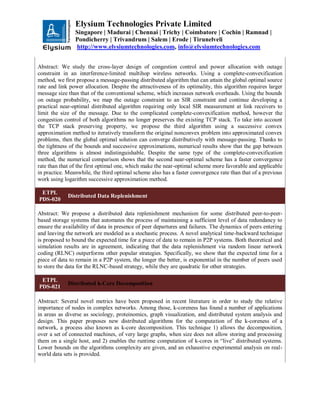 Elysium Technologies Private Limited
Singapore | Madurai | Chennai | Trichy | Coimbatore | Cochin | Ramnad |
Pondicherry | Trivandrum | Salem | Erode | Tirunelveli
http://www.elysiumtechnologies.com, info@elysiumtechnologies.com
Abstract: We study the cross-layer design of congestion control and power allocation with outage
constraint in an interference-limited multihop wireless networks. Using a complete-convexification
method, we first propose a message-passing distributed algorithm that can attain the global optimal source
rate and link power allocation. Despite the attractiveness of its optimality, this algorithm requires larger
message size than that of the conventional scheme, which increases network overheads. Using the bounds
on outage probability, we map the outage constraint to an SIR constraint and continue developing a
practical near-optimal distributed algorithm requiring only local SIR measurement at link receivers to
limit the size of the message. Due to the complicated complete-convexification method, however the
congestion control of both algorithms no longer preserves the existing TCP stack. To take into account
the TCP stack preserving property, we propose the third algorithm using a successive convex
approximation method to iteratively transform the original nonconvex problem into approximated convex
problems, then the global optimal solution can converge distributively with message-passing. Thanks to
the tightness of the bounds and successive approximations, numerical results show that the gap between
three algorithms is almost indistinguishable. Despite the same type of the complete-convexification
method, the numerical comparison shows that the second near-optimal scheme has a faster convergence
rate than that of the first optimal one, which make the near-optimal scheme more favorable and applicable
in practice. Meanwhile, the third optimal scheme also has a faster convergence rate than that of a previous
work using logarithm successive approximation method.
ETPL
PDS-020
Distributed Data Replenishment
Abstract: We propose a distributed data replenishment mechanism for some distributed peer-to-peer-
based storage systems that automates the process of maintaining a sufficient level of data redundancy to
ensure the availability of data in presence of peer departures and failures. The dynamics of peers entering
and leaving the network are modeled as a stochastic process. A novel analytical time-backward technique
is proposed to bound the expected time for a piece of data to remain in P2P systems. Both theoretical and
simulation results are in agreement, indicating that the data replenishment via random linear network
coding (RLNC) outperforms other popular strategies. Specifically, we show that the expected time for a
piece of data to remain in a P2P system, the longer the better, is exponential in the number of peers used
to store the data for the RLNC-based strategy, while they are quadratic for other strategies.
ETPL
PDS-021
Distributed k-Core Decomposition
Abstract: Several novel metrics have been proposed in recent literature in order to study the relative
importance of nodes in complex networks. Among those, k-coreness has found a number of applications
in areas as diverse as sociology, proteinomics, graph visualization, and distributed system analysis and
design. This paper proposes new distributed algorithms for the computation of the k-coreness of a
network, a process also known as k-core decomposition. This technique 1) allows the decomposition,
over a set of connected machines, of very large graphs, when size does not allow storing and processing
them on a single host, and 2) enables the runtime computation of k-cores in “live” distributed systems.
Lower bounds on the algorithms complexity are given, and an exhaustive experimental analysis on real-
world data sets is provided.
 