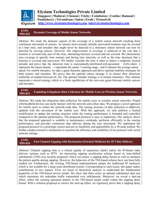 Elysium Technologies Private Limited
Singapore | Madurai | Chennai | Trichy | Coimbatore | Cochin | Ramnad |
Pondicherry | Trivandrum | Salem | Erode | Tirunelveli
http://www.elysiumtechnologies.com, info@elysiumtechnologies.com
ETPL
PDS-022
Dynamic Coverage of Mobile Sensor Networks
Abstract: We study the dynamic aspects of the coverage of a mobile sensor network resulting from
continuous movement of sensors. As sensors move around, initially uncovered locations may be covered
at a later time, and intruders that might never be detected in a stationary sensor network can now be
detected by moving sensors. However, this improvement in coverage is achieved at the cost that a
location is covered only part of the time, alternating between covered and not covered. We characterize
area coverage at specific time instants and during time intervals, as well as the time durations that a
location is covered and uncovered. We further consider the time it takes to detect a randomly located
intruder and prove that the detection time is exponentially distributed with parameter 2λrv̅ s where λ
represents the sensor density , r represents the sensor 's sensing range , and v̅ s denotes the average sensor
speed. For mobile intruders, we take a game theoretic approach and derive optimal mobility strategies for
both sensors and intruders. We prove that the optimal sensor strategy is to choose their directions
uniformly at random between (0, 2π). The optimal intruder strategy is to remain stationary. This solution
represents a mixed strategy which is a Nash equilibrium of the zero-sum game between mobile sensors
and intruders.
ETPL
PDS-023
Exploiting Ubiquitous Data Collection for Mobile Users in Wireless Sensor Networks
Abstract: We study the ubiquitous data collection for mobile users in wireless sensor networks. People
with handheld devices can easily interact with the network and collect data. We propose a novel approach
for mobile users to collect the network-wide data. The routing structure of data collection is additively
updated with the movement of the mobile user. With this approach, we only perform a limited
modification to update the routing structure while the routing performance is bounded and controlled
compared to the optimal performance. The proposed protocol is easy to implement. Our analysis shows
that the proposed approach is scalable in maintenance overheads, performs efficiently in the routing
performance, and provides continuous data delivery during the user movement. We implement the
proposed protocol in a prototype system and test its feasibility and applicability by a 49-node testbed. We
further conduct extensive simulations to examine the efficiency and scalability of our protocol with varied
network settings.
ETPL
PDS-024
Fast Channel Zapping with Destination-Oriented Multicast for IP Video Delivery
Abstract: Channel zapping time is a critical quality of experience (QoE) metric for IP-based video
delivery systems such as IPTV. An interesting zapping acceleration scheme based on time-shifted
subchannels (TSS) was recently proposed, which can ensure a zapping delay bound as well as maintain
the picture quality during zapping. However, the behaviors of the TSS-based scheme have not been fully
studied yet. Furthermore, the existing TSS-based implementation adopts the traditional IP multicast,
which is not scalable for a large-scale distributed system. Corresponding to such issues, this paper makes
contributions in two aspects. First, we resort to theoretical analysis to understand the fundamental
properties of the TSS-based service model. We show that there exists an optimal subchannel data rate
which minimizes the redundant traffic transmitted over subchannels. Moreover, we reveal a start-up
effect, where the existing operation pattern in the TSS-based model could violate the zapping delay
bound. With a solution proposed to resolve the start-up effect, we rigorously prove that a zapping delay
 