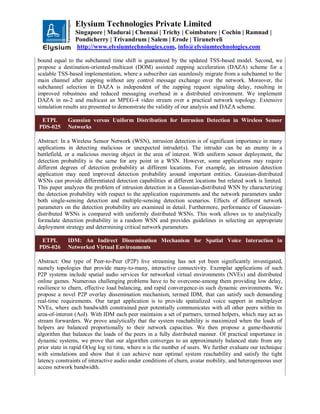 Elysium Technologies Private Limited
Singapore | Madurai | Chennai | Trichy | Coimbatore | Cochin | Ramnad |
Pondicherry | Trivandrum | Salem | Erode | Tirunelveli
http://www.elysiumtechnologies.com, info@elysiumtechnologies.com
bound equal to the subchannel time shift is guaranteed by the updated TSS-based model. Second, we
propose a destination-oriented-multicast (DOM) assisted zapping acceleration (DAZA) scheme for a
scalable TSS-based implementation, where a subscriber can seamlessly migrate from a subchannel to the
main channel after zapping without any control message exchange over the network. Moreover, the
subchannel selection in DAZA is independent of the zapping request signaling delay, resulting in
improved robustness and reduced messaging overhead in a distributed environment. We implement
DAZA in ns-2 and multicast an MPEG-4 video stream over a practical network topology. Extensive
simulation results are presented to demonstrate the validity of our analysis and DAZA scheme.
ETPL
PDS-025
Gaussian versus Uniform Distribution for Intrusion Detection in Wireless Sensor
Networks
Abstract: In a Wireless Sensor Network (WSN), intrusion detection is of significant importance in many
applications in detecting malicious or unexpected intruder(s). The intruder can be an enemy in a
battlefield, or a malicious moving object in the area of interest. With uniform sensor deployment, the
detection probability is the same for any point in a WSN. However, some applications may require
different degrees of detection probability at different locations. For example, an intrusion detection
application may need improved detection probability around important entities. Gaussian-distributed
WSNs can provide differentiated detection capabilities at different locations but related work is limited.
This paper analyzes the problem of intrusion detection in a Gaussian-distributed WSN by characterizing
the detection probability with respect to the application requirements and the network parameters under
both single-sensing detection and multiple-sensing detection scenarios. Effects of different network
parameters on the detection probability are examined in detail. Furthermore, performance of Gaussian-
distributed WSNs is compared with uniformly distributed WSNs. This work allows us to analytically
formulate detection probability in a random WSN and provides guidelines in selecting an appropriate
deployment strategy and determining critical network parameters.
ETPL
PDS-026
IDM: An Indirect Dissemination Mechanism for Spatial Voice Interaction in
Networked Virtual Environments
Abstract: One type of Peer-to-Peer (P2P) live streaming has not yet been significantly investigated,
namely topologies that provide many-to-many, interactive connectivity. Exemplar applications of such
P2P systems include spatial audio services for networked virtual environments (NVEs) and distributed
online games. Numerous challenging problems have to be overcome-among them providing low delay,
resilience to churn, effective load balancing, and rapid convergence-in such dynamic environments. We
propose a novel P2P overlay dissemination mechanism, termed IDM, that can satisfy such demanding
real-time requirements. Our target application is to provide spatialized voice support in multiplayer
NVEs, where each bandwidth constrained peer potentially communicates with all other peers within its
area-of-interest (AoI). With IDM each peer maintains a set of partners, termed helpers, which may act as
stream forwarders. We prove analytically that the system reachability is maximized when the loads of
helpers are balanced proportionally to their network capacities. We then propose a game-theoretic
algorithm that balances the loads of the peers in a fully distributed manner. Of practical importance in
dynamic systems, we prove that our algorithm converges to an approximately balanced state from any
prior state in rapid O(log log n) time, where n is the number of users. We further evaluate our technique
with simulations and show that it can achieve near optimal system reachability and satisfy the tight
latency constraints of interactive audio under conditions of churn, avatar mobility, and heterogeneous user
access network bandwidth.
 