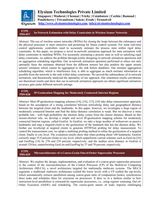 Elysium Technologies Private Limited
Singapore | Madurai | Chennai | Trichy | Coimbatore | Cochin | Ramnad |
Pondicherry | Trivandrum | Salem | Erode | Tirunelveli
http://www.elysiumtechnologies.com, info@elysiumtechnologies.com
ETPL
PDS-027
In-Network Estimation with Delay Constraints in Wireless Sensor Networks
Abstract: The use of wireless sensor networks (WSNs) for closing the loops between the cyberspace and
the physical processes is more attractive and promising for future control systems. For some real-time
control applications, controllers need to accurately estimate the process state within rigid delay
constraints. In this paper, we propose a novel in-network estimation approach for state estimation with
delay constraints in multihop WSNs. For accurately estimating a process state as well as satisfying rigid
delay constraints, we address the problem through jointly designing in-network estimation operations and
an aggregation scheduling algorithm. Our in-network estimation operation performed at relays not only
optimally fuses the estimates obtained from the different sensors but also predicts the upper stream
sensors' estimates which cannot be aggregated to the sink before deadlines. Our estimate aggregation
scheduling algorithm, which is interference free, is able to aggregate as much estimate information as
possible from the network to the sink within delay constraints. We proved the unbiasedness of in-network
estimation, and theoretically analyzed the optimality of our approach. Our simulation results corroborate
our theoretical results and show that our in-network estimation approach can obtain significant estimation
accuracy gain under different network settings.
ETPL
PDS-028
IP-Geolocation Mapping for Moderately Connected Internet Regions
Abstract: Most IP-geolocation mapping schemes [14], [16], [17], [18] take delay-measurement approach,
based on the assumption of a strong correlation between networking delay and geographical distance
between the targeted client and the landmarks. In this paper, however, we investigate a large region of
moderately connected Internet and find the delay-distance correlation is weak. But we discover a more
probable rule - with high probability the shortest delay comes from the closest distance. Based on this
closest-shortest rule, we develop a simple and novel IP-geolocation mapping scheme for moderately
connected Internet regions, called GeoGet. In GeoGet, we take a large number of webservers as passive
landmarks and map a targeted client to the geolocation of the landmark that has the shortest delay. We
further use JavaScript at targeted clients to generate HTTP/Get probing for delay measurement. To
control the measurement cost, we adopt a multistep probing method to refine the geolocation of a targeted
client, finally to city level. The evaluation results show that when probing about 100 landmarks, GeoGet
correctly maps 35.4 percent clients to city level, which outperforms current schemes such as GeoLim [16]
and GeoPing [14] by 270 and 239 percent, respectively, and the median error distance in GeoGet is
around 120 km, outperforming GeoLim and GeoPing by 37 and 70 percent, respectively.
ETPL
PDS-029
Microarchitecture of a Coarse-Grain Out-of-Order Superscalar Processor
Abstract: We explore the design, implementation, and evaluation of a coarse-grain superscalar processor
in the context of the microarchitecture of the Control Processor (CP) of the Multilevel Computing
Architecture (MLCA), a novel architecture targeted for multimedia multicore systems. The MLCA
augments a traditional multicore architecture (called the lower level) with a CP (called the top-level),
which automatically extracts parallelism among coarse-grain units of computation (tasks), synchronizes
these tasks and schedules them for execution on processors. It does so in a fashion similar to how
instruction-level parallelism is extracted by superscalar processors, i.e., using register renaming, Out-of-
Order Execution (OoOE) and scheduling. The coarse-grain nature of tasks imposes challenging
 