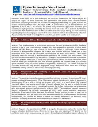 Elysium Technologies Private Limited
Singapore | Madurai | Chennai | Trichy | Coimbatore | Cochin | Ramnad |
Pondicherry | Trivandrum | Salem | Erode | Tirunelveli
http://www.elysiumtechnologies.com, info@elysiumtechnologies.com
constraints on the direct use of these techniques, but also offers opportunities for simpler designs. We
analyze the impact of these constraints and opportunities and present novel microarchitectural
mechanisms for coarse-grain superscalar execution, including register renaming, task queue, dynamic out-
of-order scheduling and task-issue. We design an MLCA system around our CP microarchitecture and
implement it on an FPGA. We evaluate the system using multimedia applications and show good
scalability for eight processors, limited by the memory bandwidth of the FPGA platform. Furthermore,
we show that the CP introduces little overhead in terms of resource usage. Finally, we show scalability
beyond eight processors using cycle-accurate RTL-level simulation with an idealized memory subsystem.
We demonstrate that the CP poses no performance bottlenecks and is scalable up to 32 processors.
ETPL
PDS-030
Mobi-Sync: Efficient Time Synchronization for Mobile Underwater Sensor Networks
Abstract: Time synchronization is an important requirement for many services provided by distributed
networks. A lot of time synchronization protocols have been proposed for terrestrial Wireless Sensor
Networks (WSNs). However, none of them can be directly applied to Underwater Sensor Networks
(UWSNs). A synchronization algorithm for UWSNs must consider additional factors such as long
propagation delays from the use of acoustic communication and sensor node mobility. These unique
challenges make the accuracy of synchronization procedures for UWSNs even more critical. Time
synchronization solutions specifically designed for UWSNs are needed to satisfy these new requirements.
This paper proposes Mobi-Sync, a novel time synchronization scheme for mobile underwater sensor
networks. Mobi-Sync distinguishes itself from previous approaches for terrestrial WSN by considering
spatial correlation among the mobility patterns of neighboring UWSNs nodes. This enables Mobi-Sync to
accurately estimate the long dynamic propagation delays. Simulation results show that Mobi-Sync
outperforms existing schemes in both accuracy and energy efficiency.
ETPL
PDS-031
Autogeneration and Autotuning of 3D Stencil Codes on Homogeneous and
Heterogeneous GPU Clusters
Abstract: This paper develops and evaluates search and optimization techniques for autotuning 3D stencil
(nearest neighbor) computations on GPUs. Observations indicate that parameter tuning is necessary for
heterogeneous GPUs to achieve optimal performance with respect to a search space. Our proposed
framework takes a most concise specification of stencil behavior from the user as a single formula,
autogenerates tunable code from it, systematically searches for the best configuration and generates the
code with optimal parameter configurations for different GPUs. This autotuning approach guarantees
adaptive performance for different generations of GPUs while greatly enhancing programmer
productivity. Experimental results show that the delivered floating point performance is very close to
previous handcrafted work and outperforms other autotuned stencil codes by a large margin. Furthermore,
heterogeneous GPU clusters are shown to exhibit the highest performance for dissimilar tuning
parameters leveraging proportional partitioning relative to single-GPU performance.
ETPL
PDS-032
An Iterative Divide-and-Merge-Based Approach for Solving Large-Scale Least Squares
Problems
Abstract: Singular value decomposition (SVD) is a popular decomposition method for solving least
squares estimation (LSE) problems. However, for large data sets, applying SVD directly on the
coefficient matrix is very time consuming and memory demanding in obtaining least squares solutions. In
 