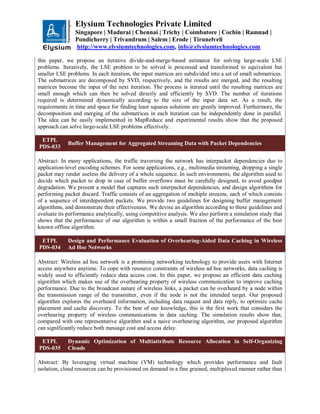 Elysium Technologies Private Limited
Singapore | Madurai | Chennai | Trichy | Coimbatore | Cochin | Ramnad |
Pondicherry | Trivandrum | Salem | Erode | Tirunelveli
http://www.elysiumtechnologies.com, info@elysiumtechnologies.com
this paper, we propose an iterative divide-and-merge-based estimator for solving large-scale LSE
problems. Iteratively, the LSE problem to be solved is processed and transformed to equivalent but
smaller LSE problems. In each iteration, the input matrices are subdivided into a set of small submatrices.
The submatrices are decomposed by SVD, respectively, and the results are merged, and the resulting
matrices become the input of the next iteration. The process is iterated until the resulting matrices are
small enough which can then be solved directly and efficiently by SVD. The number of iterations
required is determined dynamically according to the size of the input data set. As a result, the
requirements in time and space for finding least squares solutions are greatly improved. Furthermore, the
decomposition and merging of the submatrices in each iteration can be independently done in parallel.
The idea can be easily implemented in MapReduce and experimental results show that the proposed
approach can solve large-scale LSE problems effectively.
ETPL
PDS-033
Buffer Management for Aggregated Streaming Data with Packet Dependencies
Abstract: In many applications, the traffic traversing the network has interpacket dependencies due to
application-level encoding schemes. For some applications, e.g., multimedia streaming, dropping a single
packet may render useless the delivery of a whole sequence. In such environments, the algorithm used to
decide which packet to drop in case of buffer overflows must be carefully designed, to avoid goodput
degradation. We present a model that captures such interpacket dependencies, and design algorithms for
performing packet discard. Traffic consists of an aggregation of multiple streams, each of which consists
of a sequence of interdependent packets. We provide two guidelines for designing buffer management
algorithms, and demonstrate their effectiveness. We devise an algorithm according to these guidelines and
evaluate its performance analytically, using competitive analysis. We also perform a simulation study that
shows that the performance of our algorithm is within a small fraction of the performance of the best
known offline algorithm.
ETPL
PDS-034
Design and Performance Evaluation of Overhearing-Aided Data Caching in Wireless
Ad Hoc Networks
Abstract: Wireless ad hoc network is a promising networking technology to provide users with Internet
access anywhere anytime. To cope with resource constraints of wireless ad hoc networks, data caching is
widely used to efficiently reduce data access cost. In this paper, we propose an efficient data caching
algorithm which makes use of the overhearing property of wireless communication to improve caching
performance. Due to the broadcast nature of wireless links, a packet can be overheard by a node within
the transmission range of the transmitter, even if the node is not the intended target. Our proposed
algorithm explores the overheard information, including data request and data reply, to optimize cache
placement and cache discovery. To the best of our knowledge, this is the first work that considers the
overhearing property of wireless communications in data caching. The simulation results show that,
compared with one representative algorithm and a naive overhearing algorithm, our proposed algorithm
can significantly reduce both message cost and access delay.
ETPL
PDS-035
Dynamic Optimization of Multiattribute Resource Allocation in Self-Organizing
Clouds
Abstract: By leveraging virtual machine (VM) technology which provides performance and fault
isolation, cloud resources can be provisioned on demand in a fine grained, multiplexed manner rather than
 