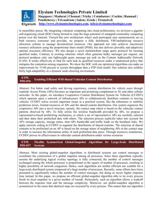 Elysium Technologies Private Limited
Singapore | Madurai | Chennai | Trichy | Coimbatore | Cochin | Ramnad |
Pondicherry | Trivandrum | Salem | Erode | Tirunelveli
http://www.elysiumtechnologies.com, info@elysiumtechnologies.com
in monolithic pieces. By integrating volunteer computing into cloud architectures, we envision a gigantic
self-organizing cloud (SOC) being formed to reap the huge potential of untapped commodity computing
power over the Internet. Toward this new architecture where each participant may autonomously act as
both resource consumer and provider, we propose a fully distributed, VM-multiplexing resource
allocation scheme to manage decentralized resources. Our approach not only achieves maximized
resource utilization using the proportional share model (PSM), but also delivers provably and adaptively
optimal execution efficiency. We also design a novel multiattribute range query protocol for locating
qualified nodes. Contrary to existing solutions which often generate bulky messages per request, our
protocol produces only one lightweight query message per task on the Content Addressable Network
(CAN). It works effectively to find for each task its qualified resources under a randomized policy that
mitigates the contention among requesters. We show the SOC with our optimized algorithms can make an
improvement by 15-60 percent in system throughput than a P2P Grid model. Our solution also exhibits
fairly high adaptability in a dynamic node-churning environment.
ETPL
PDS-036
Enabling Efficient WiFi-Based Vehicular Content Distribution
Abstract: For better road safety and driving experience, content distribution for vehicle users through
roadside Access Points (APs) becomes an important and promising complement to 3G and other cellular
networks. In this paper, we introduce Cooperative Content Distribution System for Vehicles (CCDSV)
which operates upon a network of infrastructure APs to collaboratively distribute contents to moving
vehicles. CCDSV solves several important issues in a practical system, like the robustness to mobility
prediction errors, limited resources of APs and the shared content distribution. Our system organizes the
cooperative APs into a novel structure, namely, the contact map which is based on the vehicular contact
patterns observed by APs. To fully utilize the wireless bandwidth provided by APs, we propose a
representative-based prefetching mechanism, in which a set of representative APs are carefully selected
and then share their prefetched data with others. The selection process explicitly takes into account the
AP's storage capacity, storage status, inter-APs bandwidth and traffic loads on the backhaul links. We
apply network coding in CCDSV to augment the distribution of shared contents. The selection of shared
contents to be prefetched on an AP is based on the storage status of neighboring APs in the contact map
in order to increase the information utility of each prefetched data piece. Through extensive simulations,
CCDSV proves its effectiveness in vehicular content distribution under various scenarios
ETPL
PDS-037
Flexible Symmetrical Global-Snapshot Algorithms for Large-Scale Distributed
Systems
Abstract: Most existing global-snapshot algorithms in distributed systems use control messages to
coordinate the construction of a global snapshot among all processes. Since these algorithms typically
assume the underlying logical overlay topology is fully connected, the number of control messages
exchanged among the whole processes is proportional to the square of number of processes, resulting in
higher possibility of network congestion. Hence, such algorithms are neither efficient nor scalable for a
large-scale distributed system composed of a huge number of processes. Recently, some efforts have been
presented to significantly reduce the number of control messages, but doing so incurs higher response
time instead. In this paper, we propose an efficient global-snapshot algorithm able to let every process
finish its local snapshot in a given number of rounds. Particularly, such an algorithm allows a tradeoff
between the response time and the message complexity. Moreover, our global-snapshot algorithm is
symmetrical in the sense that identical steps are executed by every process. This means that our algorithm
 