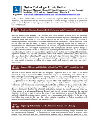 Elysium Technologies Private Limited
Singapore | Madurai | Chennai | Trichy | Coimbatore | Cochin | Ramnad |
Pondicherry | Trivandrum | Salem | Erode | Tirunelveli
http://www.elysiumtechnologies.com, info@elysiumtechnologies.com
is able to achieve better workload balance and less network congestion. Most importantly, based on our
framework, we demonstrate that the minimum number of control messages required by a symmetrical
global-snapshot algorithm is Ω(N log N), where N is the number of processes. Finally, we also assume
non-FIFO channels.
ETPL
PDS-038
Hardware Signature Designs to Deal with Asymmetry in Transactional Data Sets
Abstract: Transactional Memory (TM) systems must track memory accesses made by concurrent
transactions in order to detect conflicts. Many TM implementations use signatures for this purpose, which
summarize reads and writes in fixed-size bit registers at the cost of false positives (detection of
nonexisting conflicts). Signatures are commonly implemented as two separate same-sized Bloom filters,
one for reads and other for writes. In contrast, transactions frequently exhibit read and write sets of
uneven cardinality. This mismatch between data sets and filter storage introduces inefficiencies in the use
of signatures that have some impact on performance. This paper presents different signature designs as
alternatives to the common scheme to deal with the asymmetry in transactional data sets in an effective
way. Basically, we analyze two classes of new signatures, called multiset and reconfigurable asymmetric
signatures. The first class uses only one Bloom filter to track both read and write sets, while the second
class uses Bloom filters of configurable size for reads and writes. The main focus of this paper is a
thorough study of these alternative signature designs, including a statistical analysis of false positives and
an experimental evaluation, providing performance results and hardware area, time and energy
requirements.
ETPL
PDS-039
Improve Efficiency and Reliability in Single-Hop WSNs with Transmit-Only Nodes
Abstract: Wireless Sensor Networks (WSNs) will play a significant role at the “edge” of the future
“Internet of Things.” In particular, WSNs with transmit-only nodes are attracting more attention due to
their advantages in supporting applications requiring dense and long-lasting deployment at a very low
cost and energy consumption. However, the lack of receivers in transmit-only nodes renders most existing
MAC protocols invalid. Based on our previous study on WSNs with pure transmit-only nodes, this work
proposes a simple, yet cost effective and powerful single-hop hybrid WSN cluster architecture that
contains not only transmit-only nodes but also standard nodes (with transceivers). Along with the hybrid
architecture, this work also proposes a new MAC layer protocol framework called Robust Asynchronous
Resource Estimation (RARE) that efficiently and reliably manages the densely deployed single-hop
hybrid cluster in a self-organized fashion. Through analysis and extensive simulations, the proposed
framework is shown to meet or exceed the needs of most applications in terms of the data delivery
probability, QoS differentiation, system capacity, energy consumption, and reliability. To the best of our
knowledge, this work is the first that brings reliable scheduling to WSNs containing both
nonsynchronized transmit-only nodes and standard nodes.
ETPL
PDS-040
Improving the Reliability of MPI Libraries via Message Flow Checking
Abstract: Distributed processing through ad hoc and sensor networks is having a major impact on scale
and applications of computing. The creation of new cyber-physical services based on wireless sensor
devices relies heavily on how well communication protocols can be adapted and optimized to meet
 