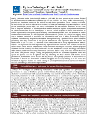 Elysium Technologies Private Limited
Singapore | Madurai | Chennai | Trichy | Coimbatore | Cochin | Ramnad |
Pondicherry | Trivandrum | Salem | Erode | Tirunelveli
http://www.elysiumtechnologies.com, info@elysiumtechnologies.com
quality constraints under limited energy resources. The IEEE 802.15.4 medium access control protocol
for wireless sensor networks can support energy efficient, reliable, and timely packet transmission by a
parallel and distributed tuning of the medium access control parameters. Such a tuning is difficult,
because simple and accurate models of the influence of these parameters on the probability of successful
packet transmission, packet delay, and energy consumption are not available. Moreover, it is not clear
how to adapt the parameters to the changes of the network and traffic regimes by algorithms that can run
on resource-constrained devices. In this paper, a Markov chain is proposed to model these relations by
simple expressions without giving up the accuracy. In contrast to previous work, the presence of limited
number of retransmissions, acknowledgments, unsaturated traffic, packet size, and packet copying delay
due to hardware limitations is accounted for. The model is then used to derive a distributed adaptive
algorithm for minimizing the power consumption while guaranteeing a given successful packet reception
probability and delay constraints in the packet transmission. The algorithm does not require any
modification of the IEEE 802.15.4 medium access control and can be easily implemented on network
devices. The algorithm has been experimentally implemented and evaluated on a testbed with off-the-
shelf wireless sensor devices. Experimental results show that the analysis is accurate, that the proposed
algorithm satisfies reliability and delay constraints, and that the approach reduces the energy consumption
of the network under both stationary and transient conditions. Specif- cally, even if the number of devices
and traffic configuration change sharply, the proposed parallel and distributed algorithm allows the
system to operate close to its optimal state by estimating the busy channel and channel access
probabilities. Furthermore, results indicate that the protocol reacts promptly to errors in the estimation of
the number of devices and in the traffic load that can appear due to device mobility. It is also shown that
the effect of imperfect channel and carrier sensing on system performance heavily depends on the traffic
load and limited range of the protocol parameters.
ETPL
PDS-041
Optimal Client-Server Assignment for Internet Distributed Systems
Abstract: We investigate an underlying mathematical model and algorithms for optimizing the
performance of a class of distributed systems over the Internet. Such a system consists of a large number
of clients who communicate with each other indirectly via a number of intermediate servers. Optimizing
the overall performance of such a system then can be formulated as a client-server assignment problem
whose aim is to assign the clients to the servers in such a way to satisfy some prespecified requirements
on the communication cost and load balancing. We show that 1) the total communication load and load
balancing are two opposing metrics, and consequently, their tradeoff is inherent in this class of distributed
systems; 2) in general, finding the optimal client-server assignment for some prespecified requirements on
the total load and load balancing is NP-hard, and therefore; 3) we propose a heuristic via relaxed convex
optimization for finding the approximate solution. Our simulation results indicate that the proposed
algorithm produces superior performance than other heuristics, including the popular Normalized Cuts
algorithm.
ETPL
PDS-042
Resilient Self-Compressive Monitoring for Large-Scale Hosting Infrastructures
Abstract: Large-scale hosting infrastructures have become the fundamental platforms for many real-world
systems such as cloud computing infrastructures, enterprise data centers, and massive data processing
systems. However, it is a challenging task to achieve both scalability and high precision while monitoring
a large number of intranode and internode attributes (e.g., CPU usage, free memory, free disk, internode
network delay). In this paper, we present the design and implementation of a Resilient self-Compressive
Monitoring (RCM) system for large-scale hosting infrastructures. RCM achieves scalable distributed
monitoring by performing online data compression to reduce remote data collection cost. RCM provides
failure resilience to achieve robust monitoring for dynamic distributed systems where host and network
 