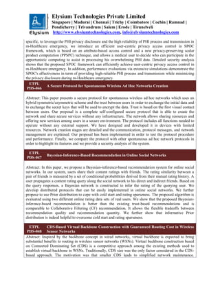 Elysium Technologies Private Limited
Singapore | Madurai | Chennai | Trichy | Coimbatore | Cochin | Ramnad |
Pondicherry | Trivandrum | Salem | Erode | Tirunelveli
http://www.elysiumtechnologies.com, info@elysiumtechnologies.com
specific, to leverage the PHI privacy disclosure and the high reliability of PHI process and transmission in
m-Healthcare emergency, we introduce an efficient user-centric privacy access control in SPOC
framework, which is based on an attribute-based access control and a new privacy-preserving scalar
product computation (PPSPC) technique, and allows a medical user to decide who can participate in the
opportunistic computing to assist in processing his overwhelming PHI data. Detailed security analysis
shows that the proposed SPOC framework can efficiently achieve user-centric privacy access control in
m-Healthcare emergency. In addition, performance evaluations via extensive simulations demonstrate the
SPOC's effectiveness in term of providing high-reliable-PHI process and transmission while minimizing
the privacy disclosure during m-Healthcare emergency.
ETPL
PDS-046
A Secure Protocol for Spontaneous Wireless Ad Hoc Networks Creation
Abstract: This paper presents a secure protocol for spontaneous wireless ad hoc networks which uses an
hybrid symmetric/asymmetric scheme and the trust between users in order to exchange the initial data and
to exchange the secret keys that will be used to encrypt the data. Trust is based on the first visual contact
between users. Our proposal is a complete self-configured secure protocol that is able to create the
network and share secure services without any infrastructure. The network allows sharing resources and
offering new services among users in a secure environment. The protocol includes all functions needed to
operate without any external support. We have designed and developed it in devices with limited
resources. Network creation stages are detailed and the communication, protocol messages, and network
management are explained. Our proposal has been implemented in order to test the protocol procedure
and performance. Finally, we compare the protocol with other spontaneous ad hoc network protocols in
order to highlight its features and we provide a security analysis of the system.
ETPL
PDS-047
Bayesian-Inference-Based Recommendation in Online Social Networks
Abstract: In this paper, we propose a Bayesian-inference-based recommendation system for online social
networks. In our system, users share their content ratings with friends. The rating similarity between a
pair of friends is measured by a set of conditional probabilities derived from their mutual rating history. A
user propagates a content rating query along the social network to his direct and indirect friends. Based on
the query responses, a Bayesian network is constructed to infer the rating of the querying user. We
develop distributed protocols that can be easily implemented in online social networks. We further
propose to use Prior distribution to cope with cold start and rating sparseness. The proposed algorithm is
evaluated using two different online rating data sets of real users. We show that the proposed Bayesian-
inference-based recommendation is better than the existing trust-based recommendations and is
comparable to Collaborative Filtering (CF) recommendation. It allows the flexible tradeoffs between
recommendation quality and recommendation quantity. We further show that informative Prior
distribution is indeed helpful to overcome cold start and rating sparseness.
ETPL
PDS-048
CDS-Based Virtual Backbone Construction with Guaranteed Routing Cost in Wireless
Sensor Networks
Abstract: Inspired by the backbone concept in wired networks, virtual backbone is expected to bring
substantial benefits to routing in wireless sensor networks (WSNs). Virtual backbone construction based
on Connected Dominating Set (CDS) is a competitive approach among the existing methods used to
establish virtual backbone in WSNs. Traditionally, CDS size was the only factor considered in the CDS-
based approach. The motivation was that smaller CDS leads to simplified network maintenance.
 