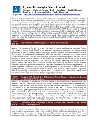 Elysium Technologies Private Limited
Singapore | Madurai | Chennai | Trichy | Coimbatore | Cochin | Ramnad |
Pondicherry | Trivandrum | Salem | Erode | Tirunelveli
http://www.elysiumtechnologies.com, info@elysiumtechnologies.com
However, routing cost in terms of routing path length is also an important factor for virtual backbone
construction. In our research, both of these two factors are taken into account. Specifically, we attempt to
devise a polynomial-time constant-approximation algorithm that leads to a CDS with bounded CDS size
and guaranteed routing cost. We prove that, under general graph model, there is no polynomial-time
constant-approximation algorithm unless P = NP. Under Unit Disk Graph (UDG) model, we propose an
innovative polynomial-time constant-approximation algorithm, GOC-MCDS-C, that produces a CDS D
whose size I D is within a constant factor from that of the minimum CDS. In addition, for each node pair
u and v, there exists a routing path with all intermediate nodes in D and path length at most 7 · d(u, v),
where d(u, v) is the length of the shortest path between u and v. Our theoretical analysis and simulation
results show that the distributed version of the proposed algorithm, GOC-MCDS-D, outperforms the
existing approaches.
ETPL
PDS-049
Characterization and Management of Popular Content in KAD
Abstract: The endeavor of this work is to study the impact of content popularity in a large-scale Peer-to-
Peer network, namely KAD. Based on an extensive measurement campaign, we pinpoint several
deficiencies of KAD in handling popular content and provide a series of improvements to address such
shortcomings. Our work reveals that keywords, which are associated with content, may become popular
for two distinct reasons. First, we show that some keywords are intrinsically popular because they are
common to many disparate contents: in such case we ameliorate KAD by introducing a simple
mechanism that identifies stopwords. Then, we focus on keyword popularity that directly relates to
popular content. We design and evaluate an adaptive load balancing mechanism that is backward
compatible with the original implementation of KAD. Our scheme features the following properties: 1) it
drives the process that selects the location of peers responsible to store references to objects, based on
object popularity; 2) it solves problems related to saturated peers that would otherwise inflict a significant
drop in the diversity of references to objects, and 3) if coupled with a load-aware content search
procedure, it allows for a more fair and efficient usage of peer resources.
ETPL
PDS-050
Complete EAP Method: User Efficient and Forward Secure Authentication Protocol
for IEEE 802.11 Wireless LANs
Abstract: It is necessary to authenticate users who attempt to access resources in Wireless Local Area
Networks (WLANs). Extensible Authentication Protocol (EAP) is an authentication framework widely
used in WLANs. Authentication mechanisms built on EAP are called EAP methods. The requirements for
EAP methods in WLAN authentication have been defined in RFC 4017. To achieve user efficiency and
robust security, lightweight computation and forward secrecy, excluded in RFC 4017, are desired in
WLAN authentication. However, all EAP methods and authentication protocols designed for WLANs so
far do not satisfy all of the above properties. This manuscript will present a complete EAP method that
utilizes stored secrets and passwords to verify users so that it can 1) fully meet the requirements of RFC
4017, 2) provide for lightweight computation, and 3) allow for forward secrecy. In addition, we also
demonstrate the security of our proposed EAP method with formal proofs.
ETPL
PDS-051
Coordinated Self-Configuration of Virtual Machines and Appliances Using a Model-
Free Learning Approach
Abstract: Cloud computing has a key requirement for resource configuration in a real-time manner. In
such virtualized environments, both virtual machines (VMs) and hosted applications need to be
configured on-the-fly to adapt to system dynamics. The interplay between the layers of VMs and
applications further complicates the problem of cloud configuration. Independent tuning of each aspect
 