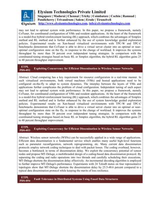 Elysium Technologies Private Limited
Singapore | Madurai | Chennai | Trichy | Coimbatore | Cochin | Ramnad |
Pondicherry | Trivandrum | Salem | Erode | Tirunelveli
http://www.elysiumtechnologies.com, info@elysiumtechnologies.com
may not lead to optimal system wide performance. In this paper, we propose a framework, namely
CoTuner, for coordinated configuration of VMs and resident applications. At the heart of the framework
is a model-free hybrid reinforcement learning (RL) approach, which combines the advantages of Simplex
method and RL method and is further enhanced by the use of system knowledge guided exploration
policies. Experimental results on Xen-based virtualized environments with TPC-W and TPC-C
benchmarks demonstrate that CoTuner is able to drive a virtual server cluster into an optimal or near-
optimal configuration state on the fly, in response to the change of workload. It improves the systems
throughput by more than 30 percent over independent tuning strategies. In comparison with the
coordinated tuning strategies based on basic RL or Simplex algorithm, the hybrid RL algorithm gains 25
to 40 percent throughput improvement.
ETPL
PDS-052
Exploiting Concurrency for Efficient Dissemination in Wireless Sensor Networks
Abstract: Cloud computing has a key requirement for resource configuration in a real-time manner. In
such virtualized environments, both virtual machines (VMs) and hosted applications need to be
configured on-the-fly to adapt to system dynamics. The interplay between the layers of VMs and
applications further complicates the problem of cloud configuration. Independent tuning of each aspect
may not lead to optimal system wide performance. In this paper, we propose a framework, namely
CoTuner, for coordinated configuration of VMs and resident applications. At the heart of the framework
is a model-free hybrid reinforcement learning (RL) approach, which combines the advantages of Simplex
method and RL method and is further enhanced by the use of system knowledge guided exploration
policies. Experimental results on Xen-based virtualized environments with TPC-W and TPC-C
benchmarks demonstrate that CoTuner is able to drive a virtual server cluster into an optimal or near-
optimal configuration state on the fly, in response to the change of workload. It improves the systems
throughput by more than 30 percent over independent tuning strategies. In comparison with the
coordinated tuning strategies based on basic RL or Simplex algorithm, the hybrid RL algorithm gains 25
to 40 percent throughput improvement.
ETPL
PDS-053
Exploiting Concurrency for Efficient Dissemination in Wireless Sensor Networks
Abstract: Wireless sensor networks (WSNs) can be successfully applied in a wide range of applications.
Efficient data dissemination is a fundamental service which enables many useful high-level functions
such as parameter reconfiguration, network reprogramming, etc. Many current data dissemination
protocols employ network coding techniques to deal with packet losses. The coding overhead, however,
becomes a bottleneck in terms of dissemination delay. We exploit the concurrency potential of sensor
nodes and propose MT-Deluge, a multithreaded design of a coding-based data dissemination protocol. By
separating the coding and radio operations into two threads and carefully scheduling their executions,
MT-Deluge shortens the dissemination delay effectively. An incremental decoding algorithm is employed
to further improve MT-Deluge's performance. Experiments with 24 TelosB motes on four representative
topologies show that MT-Deluge shortens the dissemination delay by 25.5-48.6 percent compared to a
typical data dissemination protocol while keeping the merits of loss resilience.
ETPL
PDS-054
Fault Tolerance in Distributed Systems Using Fused Data Structures
 