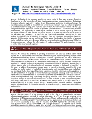 Elysium Technologies Private Limited
Singapore | Madurai | Chennai | Trichy | Coimbatore | Cochin | Ramnad |
Pondicherry | Trivandrum | Salem | Erode | Tirunelveli
http://www.elysiumtechnologies.com, info@elysiumtechnologies.com
Abstract: Replication is the prevalent solution to tolerate faults in large data structures hosted on
distributed servers. To tolerate f crash faults (dead/unresponsive data structures) among n distinct data
structures, replication requires f + 1 replicas of each data structure, resulting in nf additional backups. We
present a solution, referred to as fusion that uses a combination of erasure codes and selective replication
to tolerate f crash faults using just f additional fused backups. We show that our solution achieves O(n)
savings in space over replication. Further, we present a solution to tolerate f Byzantine faults (malicious
data structures), that requires only nf + f backups as compared to the 2nf backups required by replication.
We explore the theory of fused backups and provide a library of such backups for all the data structures in
the Java Collection Framework. The theoretical and experimental evaluation confirms that the fused
backups are space-efficient as compared to replication, while they cause very little overhead for normal
operation. To illustrate the practical usefulness of fusion, we use fused backups for reliability in Amazon's
highly available key-value store, Dynamo. While the current replication-based solution uses 300 backup
structures, we present a solution that only requires 120 backup structures. This results in savings in space
as well as other resources such as power.
ETPL
PDS-055
Feasibility of Polynomial-Time Randomized Gathering for Oblivious Mobile Robots
Abstract: We consider the problem of gathering n anonymous and oblivious mobile robots, which
requires that all robots meet in finite time at a nonpredefined point. While the gathering problem cannot
be solved deterministically without assuming any additional capabilities for the robots, randomized
approaches easily allow it to be solvable. However, the randomized solutions currently known have a
time complexity that is exponential in n with no additional assumption. This fact yields the following two
questions: Is it possible to construct a randomized gathering algorithm with polynomial expected time? If
it is not possible, what is the minimal additional assumption necessary to obtain such an algorithm? In
this paper, we address these questions from the aspect of multiplicity-detection capabilities. We newly
introduce two weaker variants of multiplicity detection, called local-strong and local-weak multiplicity,
and investigate whether those capabilities permit a gathering algorithm with polynomial expected time or
not. The contribution of this paper is to show that any algorithm only assuming local-weak multiplicity
detection takes exponential number of rounds in expectation. On the other hand, we can obtain a constant-
round gathering algorithm using local-strong multiplicity detection. These results imply that the two
models of multiplicity detection are significantly different in terms of their computational power.
Interestingly, these differences disappear if we take one more assumption that all robots are scattered (i.e.,
no two robots stay at the same location) initially. We can obtain a gathering algorithm that takes a
constant number of rounds in expectation, assuming local-weak multiplicity detection and scattered initial
configurations.
ETPL
PDS-056
Finding All Maximal Contiguous Subsequences of a Sequence of Numbers in O(1)
Communication Rounds
Abstract: Given a sequence A of real numbers, we wish to find a list of all nonoverlapping contiguous
subsequences of A that are maximal. A maximal subsequence M of A has the property that no proper
subsequence of M has a greater sum of values. Furthermore, M may not be contained properly within any
subsequence of A with this property. This problem has several applications in Computational Biology and
can be solved sequentially in linear time. We present a BSP/CGM algorithm that solves this problem
using p processors in O(|A|=p) time and O(|A|=p) space per processor. The algorithm uses a constant
number of communication rounds of size at most O(|A|=p). Thus, the algorithm achieves linear speedup
 