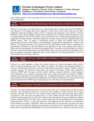 Elysium Technologies Private Limited
Singapore | Madurai | Chennai | Trichy | Coimbatore | Cochin | Ramnad |
Pondicherry | Trivandrum | Salem | Erode | Tirunelveli
http://www.elysiumtechnologies.com, info@elysiumtechnologies.com
and is highly scalable. To our knowledge, there are no previous known parallel BSP/CGM algorithms to
solve this problem.
ETPL
PDS-057
Geocommunity-Based Broadcasting for Data Dissemination in Mobile Social Networks
Abstract: In this paper, we consider the issue of data broadcasting in mobile social networks (MSNets).
The objective is to broadcast data from a superuser to other users in the network. There are two main
challenges under this paradigm, namely 1) how to represent and characterize user mobility in realistic
MSNets; 2) given the knowledge of regular users' movements, how to design an efficient superuser route
to broadcast data actively. We first explore several realistic data sets to reveal both geographic and social
regularities of human mobility, and further propose the concepts of geocommunity and geocentrality into
MSNet analysis. Then, we employ a semi-Markov process to model user mobility based on the
geocommunity structure of the network. Correspondingly, the geocentrality indicating the “dynamic user
density” of each geocommunity can be derived from the semi-Markov model. Finally, considering the
geocentrality information, we provide different route algorithms to cater to the superuser that wants to
either minimize total duration or maximize dissemination ratio. To the best of our knowledge, this work is
the first to study data broadcasting in a realistic MSNet setting. Extensive trace-driven simulations show
that our approach consistently outperforms other existing superuser route design algorithms in terms of
dissemination ratio and energy efficiency.
ETPL
PDS-058
LOBOT: Low-Cost, Self-Contained Localization of Small-Sized Ground Robotic
Vehicles
Abstract: It is often important to obtain the real-time location of a small-sized ground robotic vehicle
when it performs autonomous tasks either indoors or outdoors. We propose and implement LOBOT, a
low-cost, self-contained localization system for small-sized ground robotic vehicles. LOBOT provides
accurate real-time, 3D positions in both indoor and outdoor environments. Unlike other localization
schemes, LOBOT does not require external reference facilities, expensive hardware, careful tuning or
strict calibration, and is capable of operating under various indoor and outdoor environments. LOBOT
identifies the local relative movement through a set of integrated inexpensive sensors and well corrects
the localization drift by infrequent GPS-augmentation. Our empirical experiments in various temporal and
spatial scales show that LOBOT keeps the positioning error well under an accepted threshold.
ETPL
PDS-059
Lower Bound for Node Buffer Size in Intermittently Connected Wireless Networks
Abstract: We study the fundamental lower bound for node buffer size in intermittently connected wireless
networks. The intermittent connectivity is caused by the possibility of node inactivity due to some
external constraints. We find even with infinite channel capacity and node processing speed, buffer
occupation in each node does not approach zero in a static random network where each node keeps a
constant message generation rate. Given the condition that each node has the same probability p of being
inactive during each time slot, there exists a critical value pc(λ) for this probability from a percolation-
based perspective. When p <; pc(λ), the network is in the supercritical case, and there is an achievable
lower bound (In our paper, “achievable” means that node buffer size in networks can achieve the same
order as the lower bound by applying some transmission scheme) for the occupied buffer size of each
node, which is asymptotically independent of the size of the network. If p > pc(λ), the network is in the
 