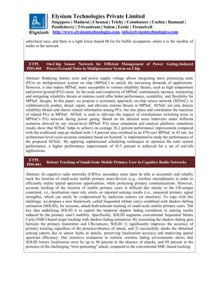 Elysium Technologies Private Limited
Singapore | Madurai | Chennai | Trichy | Coimbatore | Cochin | Ramnad |
Pondicherry | Trivandrum | Salem | Erode | Tirunelveli
http://www.elysiumtechnologies.com, info@elysiumtechnologies.com
subcritical case, and there is a tight lower bound Θ(√n) for buffer occupation, where n is the number of
nodes in the network.
ETPL
PDS-060
On-Chip Sensor Network for Efficient Management of Power Gating-Induced
Power/Ground Noise in Multiprocessor System on Chip
Abstract: Reducing feature sizes and power supply voltage allows integrating more processing units
(PUs) on multiprocessor system on chip (MPSoC) to satisfy the increasing demands of applications.
However, it also makes MPSoC more susceptible to various reliability threats, such as high temperature
and power/ground (P/G) noise. As the scale and complexity of MPSoC continuously increase, monitoring
and mitigating reliability threats at runtime could offer better performance, scalability, and flexibility for
MPSoC designs. In this paper, we propose a systematic approach, on-chip sensor network (SENoC), to
collaboratively predict, detect, report, and alleviate runtime threats in MPSoC. SENoC not only detects
reliability threats and shares related information among PUs, but also plans and coordinates the reactions
of related PUs in MPSoC. SENoC is used to alleviate the impacts of simultaneous switching noise in
MPSoC's P/G network during power gating. Based on the detailed noise behaviors under different
scenarios derived by our circuit-level MPSoC P/G noise simulation and analysis platform, simulation
results show that SENoC helps to achieve on average 26.2 percent performance improvement compared
with the traditional stop-go method with 1.4 percent area overhead in an 8*8-core MPSoC in 45 nm. An
architecture-level cycle-accurate simulator based on SystemC is implemented to study the performance of
the proposed SENoC. By applying sophisticated scheduling techniques to optimize the total system
performance, a higher performance improvement of 43.5 percent is achieved for a set of real-life
applications.
ETPL
PDS-061
Robust Tracking of Small-Scale Mobile Primary User in Cognitive Radio Networks
Abstract: In cognitive radio networks (CRNs), secondary users must be able to accurately and reliably
track the location of small-scale mobile primary users/devices (e.g., wireless microphones) in order to
efficiently utilize spatial spectrum opportunities, while protecting primary communications. However,
accurate tracking of the location of mobile primary users is difficult due mainly to the CR-unique
constraint, i.e., localization must rely solely on reported sensing results (i.e., measured primary signal
strengths), which can easily be compromised by malicious sensors (or attackers). To cope with this
challenge, we propose a new framework, called Sequential mOnte carLo combIned with shadow-faDing
estimation (SOLID), for accurate, attack/fault-tolerant tracking of small-scale mobile primary users. The
key idea underlying SOLID is to exploit the temporal shadow fading correlation in sensing results
induced by the primary user's mobility. Specifically, SOLID augments conventional Sequential Monte
Carlo (SMC)-based target tracking with shadow-fading estimation. By examining the shadow-fading gain
between the primary transmitter and CRs/sensors, SOLID 1) significantly improves the accuracy of
primary tracking regardless of the presence/absence of attack, and 2) successfully masks the abnormal
sensing reports due to sensor faults or attacks, preserving localization accuracy and improving spatial
spectrum efficiency. Our extensive evaluation in realistic wireless fading environments shows that
SOLID lowers localization error by up to 88 percent in the absence of attacks, and 89 percent in the
presence of the challenging "slow-poisoning” attack, compared to the conventional SMC-based tracking.
 