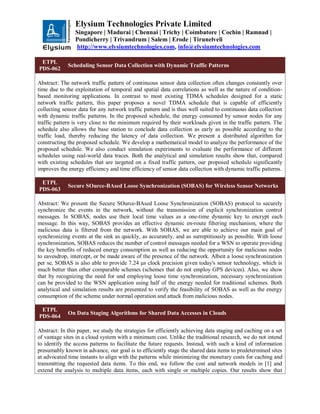 Elysium Technologies Private Limited
Singapore | Madurai | Chennai | Trichy | Coimbatore | Cochin | Ramnad |
Pondicherry | Trivandrum | Salem | Erode | Tirunelveli
http://www.elysiumtechnologies.com, info@elysiumtechnologies.com
ETPL
PDS-062
Scheduling Sensor Data Collection with Dynamic Traffic Patterns
Abstract: The network traffic pattern of continuous sensor data collection often changes constantly over
time due to the exploitation of temporal and spatial data correlations as well as the nature of condition-
based monitoring applications. In contrast to most existing TDMA schedules designed for a static
network traffic pattern, this paper proposes a novel TDMA schedule that is capable of efficiently
collecting sensor data for any network traffic pattern and is thus well suited to continuous data collection
with dynamic traffic patterns. In the proposed schedule, the energy consumed by sensor nodes for any
traffic pattern is very close to the minimum required by their workloads given in the traffic pattern. The
schedule also allows the base station to conclude data collection as early as possible according to the
traffic load, thereby reducing the latency of data collection. We present a distributed algorithm for
constructing the proposed schedule. We develop a mathematical model to analyze the performance of the
proposed schedule. We also conduct simulation experiments to evaluate the performance of different
schedules using real-world data traces. Both the analytical and simulation results show that, compared
with existing schedules that are targeted on a fixed traffic pattern, our proposed schedule significantly
improves the energy efficiency and time efficiency of sensor data collection with dynamic traffic patterns.
ETPL
PDS-063
Secure SOurce-BAsed Loose Synchronization (SOBAS) for Wireless Sensor Networks
Abstract: We present the Secure SOurce-BAsed Loose Synchronization (SOBAS) protocol to securely
synchronize the events in the network, without the transmission of explicit synchronization control
messages. In SOBAS, nodes use their local time values as a one-time dynamic key to encrypt each
message. In this way, SOBAS provides an effective dynamic en-route filtering mechanism, where the
malicious data is filtered from the network. With SOBAS, we are able to achieve our main goal of
synchronizing events at the sink as quickly, as accurately, and as surreptitiously as possible. With loose
synchronization, SOBAS reduces the number of control messages needed for a WSN to operate providing
the key benefits of reduced energy consumption as well as reducing the opportunity for malicious nodes
to eavesdrop, intercept, or be made aware of the presence of the network. Albeit a loose synchronization
per se, SOBAS is also able to provide 7.24 μs clock precision given today's sensor technology, which is
much better than other comparable schemes (schemes that do not employ GPS devices). Also, we show
that by recognizing the need for and employing loose time synchronization, necessary synchronization
can be provided to the WSN application using half of the energy needed for traditional schemes. Both
analytical and simulation results are presented to verify the feasibility of SOBAS as well as the energy
consumption of the scheme under normal operation and attack from malicious nodes.
ETPL
PDS-064
On Data Staging Algorithms for Shared Data Accesses in Clouds
Abstract: In this paper, we study the strategies for efficiently achieving data staging and caching on a set
of vantage sites in a cloud system with a minimum cost. Unlike the traditional research, we do not intend
to identify the access patterns to facilitate the future requests. Instead, with such a kind of information
presumably known in advance, our goal is to efficiently stage the shared data items to predetermined sites
at advocated time instants to align with the patterns while minimizing the monetary costs for caching and
transmitting the requested data items. To this end, we follow the cost and network models in [1] and
extend the analysis to multiple data items, each with single or multiple copies. Our results show that
 