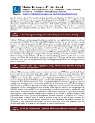 Elysium Technologies Private Limited
Singapore | Madurai | Chennai | Trichy | Coimbatore | Cochin | Ramnad |
Pondicherry | Trivandrum | Salem | Erode | Tirunelveli
http://www.elysiumtechnologies.com, info@elysiumtechnologies.com
get the optimal solution. Compared to existing state-of-the-art algorithms, Pro-MLCS can find better
solutions in much shorter time, one to two orders of magnitude faster. In addition, two parallel versions of
Pro-MLCS are developed: DPro-MLCS for distributed memory architecture and DSDPro-MLCS for
hierarchical distributed shared memory architecture. Both parallel algorithms can efficiently utilize
parallel computing resources and achieve nearly linear speedups. They also have a desirable
progressiveness property—finding better solutions in shorter time when given more hardware
resources.
ETPL
PDS-068
A Novel Message Scheduling Framework for Delay Tolerant Networks Routing
Abstract: Multicopy routing strategies have been considered the most applicable approaches to achieve
message delivery in Delay Tolerant Networks (DTNs). Epidemic routing and two-hop forwarding routing
are two well-reported approaches for delay tolerant networks routing which allow multiple message
replicas to be launched in order to increase message delivery ratio and/or reduce message delivery delay.
This advantage, nonetheless, is at the expense of additional buffer space and bandwidth overhead. Thus,
to achieve efficient utilization of network resources, it is important to come up with an effective message
scheduling strategy to determine which messages should be forwarded and which should be dropped in
case of buffer is full. This paper investigates a new message scheduling framework for epidemic and two-
hop forwarding routing in DTNs, such that the forwarding/dropping decision can be made at a node
during each contact for either optimal message delivery ratio or message delivery delay. Extensive
simulation results show that the proposed message scheduling framework can achieve better performance
than its counterparts.
ETPL
PDS-069
Attribute-Aware Data Aggregation Using Potential-Based Dynamic Routing in
Wireless Sensor Networks
Abstract: The resources especially energy in wireless sensor networks (WSNs) are quite limited. Since
sensor nodes are usually much dense, data sampled by sensor nodes have much redundancy, data
aggregation becomes an effective method to eliminate redundancy, minimize the number of transmission,
and then to save energy. Many applications can be deployed in WSNs and various sensors are embedded
in nodes, the packets generated by heterogenous sensors or different applications have different attributes.
The packets from different applications cannot be aggregated. Otherwise, most data aggregation schemes
employ static routing protocols, which cannot dynamically or intentionally forward packets according to
network state or packet types. The spatial isolation caused by static routing protocol is unfavorable to data
aggregation. To make data aggregation more efficient, in this paper, we introduce the concept of packet
attribute, defined as the identifier of the data sampled by different kinds of sensors or applications, and
then propose an attribute-aware data aggregation (ADA) scheme consisting of a packet-driven timing
algorithm and a special dynamic routing protocol. Inspired by the concept of potential in physics and
pheromone in ant colony, a potential-based dynamic routing is elaborated to support an ADA strategy.
The performance evaluation results in series of scenarios verify that the ADA scheme can make the
packets with the same attribute spatially convergent as much as possible and therefore improve the
efficiency of data aggregation. Furthermore, the ADA scheme also offers other properties, such as
scalable with respect to network size and adaptable for tracking mobile events.
ETPL
PDS-070
DCNS: An Adaptable High Throughput RFID Reader-to-Reader Anticollision Protocol
 