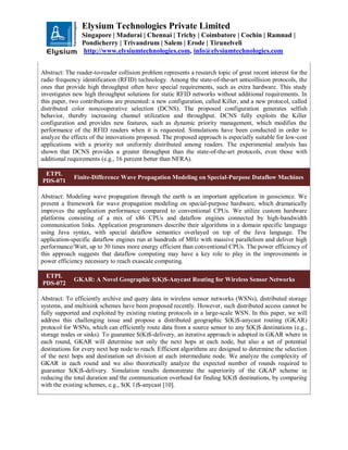 Elysium Technologies Private Limited
Singapore | Madurai | Chennai | Trichy | Coimbatore | Cochin | Ramnad |
Pondicherry | Trivandrum | Salem | Erode | Tirunelveli
http://www.elysiumtechnologies.com, info@elysiumtechnologies.com
Abstract: The reader-to-reader collision problem represents a research topic of great recent interest for the
radio frequency identification (RFID) technology. Among the state-of-the-art anticollision protocols, the
ones that provide high throughput often have special requirements, such as extra hardware. This study
investigates new high throughput solutions for static RFID networks without additional requirements. In
this paper, two contributions are presented: a new configuration, called Killer, and a new protocol, called
distributed color noncooperative selection (DCNS). The proposed configuration generates selfish
behavior, thereby increasing channel utilization and throughput. DCNS fully exploits the Killer
configuration and provides new features, such as dynamic priority management, which modifies the
performance of the RFID readers when it is requested. Simulations have been conducted in order to
analyze the effects of the innovations proposed. The proposed approach is especially suitable for low-cost
applications with a priority not uniformly distributed among readers. The experimental analysis has
shown that DCNS provides a greater throughput than the state-of-the-art protocols, even those with
additional requirements (e.g., 16 percent better than NFRA).
ETPL
PDS-071
Finite-Difference Wave Propagation Modeling on Special-Purpose Dataflow Machines
Abstract: Modeling wave propagation through the earth is an important application in geoscience. We
present a framework for wave propagation modeling on special-purpose hardware, which dramatically
improves the application performance compared to conventional CPUs. We utilize custom hardware
platforms consisting of a mix of x86 CPUs and dataflow engines connected by high-bandwidth
communication links. Application programmers describe their algorithms in a domain specific language
using Java syntax, with special dataflow semantics overlayed on top of the Java language. The
application-specific dataflow engines run at hundreds of MHz with massive parallelism and deliver high
performance/Watt, up to 30 times more energy efficient than conventional CPUs. The power efficiency of
this approach suggests that dataflow computing may have a key role to play in the improvements in
power efficiency necessary to reach exascale computing.
ETPL
PDS-072
GKAR: A Novel Geographic $(K)$-Anycast Routing for Wireless Sensor Networks
Abstract: To efficiently archive and query data in wireless sensor networks (WSNs), distributed storage
systems, and multisink schemes have been proposed recently. However, such distributed access cannot be
fully supported and exploited by existing routing protocols in a large-scale WSN. In this paper, we will
address this challenging issue and propose a distributed geographic $(K)$-anycast routing (GKAR)
protocol for WSNs, which can efficiently route data from a source sensor to any $(K)$ destinations (e.g.,
storage nodes or sinks). To guarantee $(K)$-delivery, an iterative approach is adopted in GKAR where in
each round, GKAR will determine not only the next hops at each node, but also a set of potential
destinations for every next hop node to reach. Efficient algorithms are designed to determine the selection
of the next hops and destination set division at each intermediate node. We analyze the complexity of
GKAR in each round and we also theoretically analyze the expected number of rounds required to
guarantee $(K)$-delivery. Simulation results demonstrate the superiority of the GKAP scheme in
reducing the total duration and the communication overhead for finding $(K)$ destinations, by comparing
with the existing schemes, e.g., $(K 1)$-anycast [10].
 