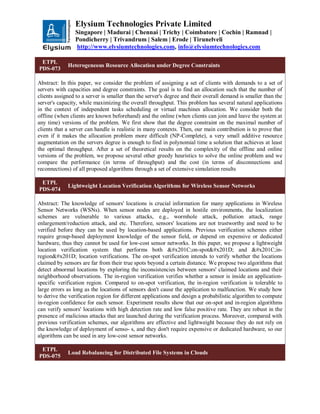 Elysium Technologies Private Limited
Singapore | Madurai | Chennai | Trichy | Coimbatore | Cochin | Ramnad |
Pondicherry | Trivandrum | Salem | Erode | Tirunelveli
http://www.elysiumtechnologies.com, info@elysiumtechnologies.com
ETPL
PDS-073
Heterogeneous Resource Allocation under Degree Constraints
Abstract: In this paper, we consider the problem of assigning a set of clients with demands to a set of
servers with capacities and degree constraints. The goal is to find an allocation such that the number of
clients assigned to a server is smaller than the server's degree and their overall demand is smaller than the
server's capacity, while maximizing the overall throughput. This problem has several natural applications
in the context of independent tasks scheduling or virtual machines allocation. We consider both the
offline (when clients are known beforehand) and the online (when clients can join and leave the system at
any time) versions of the problem. We first show that the degree constraint on the maximal number of
clients that a server can handle is realistic in many contexts. Then, our main contribution is to prove that
even if it makes the allocation problem more difficult (NP-Complete), a very small additive resource
augmentation on the servers degree is enough to find in polynomial time a solution that achieves at least
the optimal throughput. After a set of theoretical results on the complexity of the offline and online
versions of the problem, we propose several other greedy heuristics to solve the online problem and we
compare the performance (in terms of throughput) and the cost (in terms of disconnections and
reconnections) of all proposed algorithms through a set of extensive simulation results
ETPL
PDS-074
Lightweight Location Verification Algorithms for Wireless Sensor Networks
Abstract: The knowledge of sensors' locations is crucial information for many applications in Wireless
Sensor Networks (WSNs). When sensor nodes are deployed in hostile environments, the localization
schemes are vulnerable to various attacks, e.g., wormhole attack, pollution attack, range
enlargement/reduction attack, and etc. Therefore, sensors' locations are not trustworthy and need to be
verified before they can be used by location-based applications. Previous verification schemes either
require group-based deployment knowledge of the sensor field, or depend on expensive or dedicated
hardware, thus they cannot be used for low-cost sensor networks. In this paper, we propose a lightweight
location verification system that performs both “on-spot” and “in-
region” location verifications. The on-spot verification intends to verify whether the locations
claimed by sensors are far from their true spots beyond a certain distance. We propose two algorithms that
detect abnormal locations by exploring the inconsistencies between sensors' claimed locations and their
neighborhood observations. The in-region verification verifies whether a sensor is inside an application-
specific verification region. Compared to on-spot verification, the in-region verification is tolerable to
large errors as long as the locations of sensors don't cause the application to malfunction. We study how
to derive the verification region for different applications and design a probabilistic algorithm to compute
in-region confidence for each sensor. Experiment results show that our on-spot and in-region algorithms
can verify sensors' locations with high detection rate and low false positive rate. They are robust in the
presence of malicious attacks that are launched during the verification process. Moreover, compared with
previous verification schemes, our algorithms are effective and lightweight because they do not rely on
the knowledge of deployment of senso- s, and they don't require expensive or dedicated hardware, so our
algorithms can be used in any low-cost sensor networks.
ETPL
PDS-075
Load Rebalancing for Distributed File Systems in Clouds
 