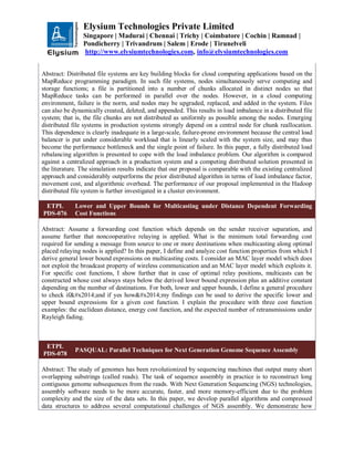 Elysium Technologies Private Limited
Singapore | Madurai | Chennai | Trichy | Coimbatore | Cochin | Ramnad |
Pondicherry | Trivandrum | Salem | Erode | Tirunelveli
http://www.elysiumtechnologies.com, info@elysiumtechnologies.com
Abstract: Distributed file systems are key building blocks for cloud computing applications based on the
MapReduce programming paradigm. In such file systems, nodes simultaneously serve computing and
storage functions; a file is partitioned into a number of chunks allocated in distinct nodes so that
MapReduce tasks can be performed in parallel over the nodes. However, in a cloud computing
environment, failure is the norm, and nodes may be upgraded, replaced, and added in the system. Files
can also be dynamically created, deleted, and appended. This results in load imbalance in a distributed file
system; that is, the file chunks are not distributed as uniformly as possible among the nodes. Emerging
distributed file systems in production systems strongly depend on a central node for chunk reallocation.
This dependence is clearly inadequate in a large-scale, failure-prone environment because the central load
balancer is put under considerable workload that is linearly scaled with the system size, and may thus
become the performance bottleneck and the single point of failure. In this paper, a fully distributed load
rebalancing algorithm is presented to cope with the load imbalance problem. Our algorithm is compared
against a centralized approach in a production system and a competing distributed solution presented in
the literature. The simulation results indicate that our proposal is comparable with the existing centralized
approach and considerably outperforms the prior distributed algorithm in terms of load imbalance factor,
movement cost, and algorithmic overhead. The performance of our proposal implemented in the Hadoop
distributed file system is further investigated in a cluster environment.
ETPL
PDS-076
Lower and Upper Bounds for Multicasting under Distance Dependent Forwarding
Cost Functions
Abstract: Assume a forwarding cost function which depends on the sender receiver separation, and
assume further that noncooperative relaying is applied. What is the minimum total forwarding cost
required for sending a message from source to one or more destinations when multicasting along optimal
placed relaying nodes is applied? In this paper, I define and analyze cost function properties from which I
derive general lower bound expressions on multicasting costs. I consider an MAC layer model which does
not exploit the broadcast property of wireless communication and an MAC layer model which exploits it.
For specific cost functions, I show further that in case of optimal relay positions, multicasts can be
constructed whose cost always stays below the derived lower bound expression plus an additive constant
depending on the number of destinations. For both, lower and upper bounds, I define a general procedure
to check if—and if yes how—my findings can be used to derive the specific lower and
upper bound expressions for a given cost function. I explain the procedure with three cost function
examples: the euclidean distance, energy cost function, and the expected number of retransmissions under
Rayleigh fading.
ETPL
PDS-078
PASQUAL: Parallel Techniques for Next Generation Genome Sequence Assembly
Abstract: The study of genomes has been revolutionized by sequencing machines that output many short
overlapping substrings (called reads). The task of sequence assembly in practice is to reconstruct long
contiguous genome subsequences from the reads. With Next Generation Sequencing (NGS) technologies,
assembly software needs to be more accurate, faster, and more memory-efficient due to the problem
complexity and the size of the data sets. In this paper, we develop parallel algorithms and compressed
data structures to address several computational challenges of NGS assembly. We demonstrate how
 