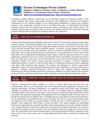 Elysium Technologies Private Limited
Singapore | Madurai | Chennai | Trichy | Coimbatore | Cochin | Ramnad |
Pondicherry | Trivandrum | Salem | Erode | Tirunelveli
http://www.elysiumtechnologies.com, info@elysiumtechnologies.com
commonly available multicore architectures can be efficiently utilized for sequence assembly. In all
stages (indexing input strings, string graph construction and simplification, extraction of contiguous
subsequences) of our software Pasqual, we use shared-memory parallelism to speed up the assembly
process. In our experiments with data of up to 6.8 billion base pairs, we demonstrate that Pasqual
generally delivers the best tradeoff between speed, memory consumption, and solution quality. On
synthetic and real data sets Pasqual scales well on our test machine with 40 CPU cores with increasing
number of threads. Given enough cores, Pasqual is fastest in our comparison.
ETPL
PDS-079
Query-Log Aware Replicated Declustering
Abstract: Data declustering and replication can be used to reduce I/O times related with processing of data
intensive queries. Declustering parallelizes the query retrieval process by distributing the data items
requested by queries among several disks. Replication enables alternative disk choices for individual disk
items and thus provides better query parallelism options. In general, existing replicated declustering
schemes do not consider query log information and try to optimize all possible queries for a specific
query type, such as range or spatial queries. In such schemes, it is assumed that two or more copies of all
data items are to be generated and scheduling of these copies to disks are discussed. However, in some
applications, generation of even two copies of all of the data items is not feasible, since data items tend to
have very large sizes. In this work, we assume that there is a given limit on disk capacities and thus on
replication amounts. We utilize existing query-log information to propose a selective replicated
declustering scheme, in which we select the data items to be replicated and decide on their scheduling
onto disks while respecting disk capacities. We propose and implement an iterative improvement
algorithm to obtain a two-way replicated declustering and use this algorithm in a recursive framework to
generate a multiway replicated declustering. Then we improve the obtained multiway replicated
declustering by efficient refinement heuristics. Experiments conducted on realistic data sets show that the
proposed scheme yields better performance results compared to existing replicated declustering schemes.
ETPL
PDS-080
RASS: A Real-Time, Accurate, and Scalable System for Tracking Transceiver-Free
Objects
Abstract: Transceiver-free object tracking is to trace a moving object that does not carry any
communication device in an environment with some monitoring nodes predeployed. Among all the
tracking technologies, RF-based technology is an emerging research field facing many challenges.
Although we proposed the original idea, until now there is no method achieving scalability without
sacrificing latency and accuracy. In this paper, we put forward a real-time tracking system RASS, which
can achieve this goal and is promising in the applications like the safeguard system. Our basic idea is to
divide the tracking field into different areas, with adjacent areas using different communication channels.
So, the interference among different areas can be prevented. For each area, three communicating nodes
are deployed on the ceiling as a regular triangle to monitor this area. In each triangle area, we use a
Support Vector Regression (SVR) model to locate the object. This model simulates the relationship
between the signal dynamics caused by the object and the object position. It not only considers the ideal
case of signal dynamics caused by the object, but also utilizes their irregular information. As a result, it
can reach the tracking accuracy to around 1 m by just using three nodes in a triangle area with 4 m in each
side. The experiments show that the tracking latency of the proposed RASS system is bounded by only
about 0.26 m. Our system scales well to a large deployment field without sacrificing the latency and
accuracy.
 