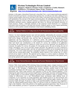 Elysium Technologies Private Limited
Singapore | Madurai | Chennai | Trichy | Coimbatore | Cochin | Ramnad |
Pondicherry | Trivandrum | Salem | Erode | Tirunelveli
http://www.elysiumtechnologies.com, info@elysiumtechnologies.com
domains, in this paper a hierarchical framework is described. First, a novel request partitioning approach
based on Iterated Local Search is introduced that facilitates the cost-efficient and online splitting of user
requests among eligible cloud service providers (CPs) within a networked cloud environment. Following
and capitalizing on the outcome of the request partitioning phase, the embedding phase-where the actual
mapping of requested virtual to physical resources is performed can be realized through the use of a
distributed intracloud resource mapping approach that allows for efficient and balanced allocation of
cloud resources. Finally, a thorough evaluation of the proposed overall framework on a simulated
networked cloud environment is provided and critically compared against an exact request partitioning
solution as well as another common intradomain virtual resource embedding solution.
ETPL
PDS-087
Optimal Multiserver Configuration for Profit Maximization in Cloud Computing
Abstract: As cloud computing becomes more and more popular, understanding the economics of cloud
computing becomes critically important. To maximize the profit, a service provider should understand
both service charges and business costs, and how they are determined by the characteristics of the
applications and the configuration of a multiserver system. The problem of optimal multiserver
configuration for profit maximization in a cloud computing environment is studied. Our pricing model
takes such factors into considerations as the amount of a service, the workload of an application
environment, the configuration of a multiserver system, the service-level agreement, the satisfaction of a
consumer, the quality of a service, the penalty of a low-quality service, the cost of renting, the cost of
energy consumption, and a service provider's margin and profit. Our approach is to treat a multiserver
system as an M/M/m queuing model, such that our optimization problem can be formulated and solved
analytically. Two server speed and power consumption models are considered, namely, the idle-speed
model and the constant-speed model. The probability density function of the waiting time of a newly
arrived service request is derived. The expected service charge to a service request is calculated. The
expected net business gain in one unit of time is obtained. Numerical calculations of the optimal server
size and the optimal server speed are demonstrated.
ETPL
PDS-088
Error-Tolerant Resource Allocation and Payment Minimization for Cloud System
Abstract: With virtual machine (VM) technology being increasingly mature, compute resources in cloud
systems can be partitioned in fine granularity and allocated on demand. We make three contributions in
this paper: 1) We formulate a deadline-driven resource allocation problem based on the cloud
environment facilitated with VM resource isolation technology, and also propose a novel solution with
polynomial time, which could minimize users' payment in terms of their expected deadlines. 2) By
analyzing the upper bound of task execution length based on the possibly inaccurate workload prediction,
we further propose an error-tolerant method to guarantee task's completion within its deadline. 3) We
validate its effectiveness over a real VM-facilitated cluster environment under different levels of
competition. In our experiment, by tuning algorithmic input deadline based on our derived bound, task
execution length can always be limited within its deadline in the sufficient-supply situation; the mean
execution length still keeps 70 percent as high as user-specified deadline under the severe competition.
Under the original-deadline-based solution, about 52.5 percent of tasks are completed within 0.95-1.0 as
high as their deadlines, which still conforms to the deadline-guaranteed requirement. Only 20 percent of
tasks violate deadlines, yet most (17.5 percent) are still finished within 1.05 times of deadlines.
 